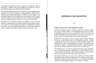 22
nos anuncia una palabra de cercanía y de salvación: el Dios que viene, en
Cristo Jesús, a nuestras vidas, quiere comunicarnos su alegría y su vida en
este tiempo de gracia que se llama Adviento y Navidad.
Como Jeremías aseguraba que del viejo tronco de Israel, que parecía ya seco
e incapaz de dar frutos, iba a brotar un "vastago legítimo", el futuro Mesías,
nosotros nunca tenemos que perder la confianza en las personas y en la
comunidad eclesial ni en la sociedad en que nos ha tocado vivir. Dios puede
convertir en fértil el tronco que parece más seco. Él está siempre dispuesto
a volver a emprender la gran aventura de la vida y de la tierra nueva.
El Adviento es una valiente invitación a la confianza, es una "escuela de
esperanza", apesarde que las circunstancias históricas o personales no parez-
can favorecer esta visión optimista. El medio que tenemos para mantener
en tensión y a la vez en alegría nuestra espera es, como ha dicho Pablo, la
oración: "pidiendo fuerza para escapar de todo lo que está por venir".
DOMINGO 2 DE ADVIENTO
- I -
Cuando venga de nuevo en la majestad de su gloria
Iniciamos la segunda semana de Adviento -todavía en su "etapa escatoló-
gica", de cara al futuro último- con la mirada puesta, de nuevo, no sólo en
la Navidad de este año, sino en la venida gloriosa de Cristo al final de la
historia. El segundo cirio que encendemos en la "corona de Adviento" nos
ayuda a mirar con amable ilusión nuestra marcha hacia delante.
El prefacio I orienta nuestro camino, mirando a aquella segunda venida de
Cristo, que "cuando venga de nuevo en la majestad de su gloria", revelará
"la plenitud de su obra", que en la primera venida sólo había inaugurado. El
prefacio III nos sitúa en la misma perspectiva: cuando "Cristo, Señor y Juez
de la historia, aparezca, revestido de poder y de gloria", aquel día "pasará la
figura de este mundo y nacerán los cielos nuevos y la tierra nueva".
Este domingo entra en escena un importante personaje, Juan el Bautista,
con su mensaje de preparación inmediata de la venida del Mesías, que va
a resonar durante dos domingos. Él, con María la Madre y con los profetas
del AT, son los personajes más característicos del Adviento.
Recordemos también que uno de estos días celebramos la fiesta de María
Inmaculada, dentro del clima del Adviento. Es una celebración que, junto a
otras que se sumarán hacia elfinaldel Adviento y en el tiempo de la Navidad,
hacen de este doble tiempo litúrgico el más "mariano" de todos.
 