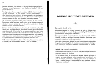 246
limosnas, meritorio. Pero todo eso, "si no tengo amor, de nada me sirve",
"soy como un metal que resuena o unos platillos que aturden". Todo eso
pasará. El amor, no.
Vale la pena que releamos despacio este himno de Pablo al amor verdadero:
"el amor es paciente... no tiene envidia... no lleva cuentas del mal...".
¡Qué bien conoce Pablo el interior de las comunidades y lo difícil que es
que funcionen bien! Llega a enumerar ocho afirmaciones positivas y siete
negativas sobre lo que es el amor en nuestra convivencia humana.
¿Es ese nuestro programa de vida? ¿somos tolerantes, de buen corazón,
construimos unidad, sabemos "poner aceite" en las junturas de nuestras
relaciones, sabemos cerrar un ojo o los dos ante los defectos de los demás,
sabemos disculpar, aguantar sin límites?
Haremos bien hoy, en algún momento sereno, de leer todo el capítulo 13
de esta carta, en primera persona, aplicándolo a nuestra vida y anticipando
así de algún modo el "juicio final" al que nos convocará Dios y que, según
Jesús, será sobre si hemos dado de comer, si hemos visitado a los enfermos, si
hemos tenido buen corazón. Como glosó san Juan de la Cruz, "en el atardecer
de la vida seremos examinados de amor". Vale la pena que esa "asignatura"
la vayamos repasando con frecuencia, preparando el examen final.
En la oración colecta de hoy pedimos a Dios: "concédenos amarte con todo
el corazón y que nuestro amor se extienda a todos los hombres".
DOMINGO 5 DEL TIEMPO ORDINARIO
- I -
La vocación viene de arriba
Continuamos leyendo en Lucas el ministerio de Jesús en Galilea, ahora
con la vocación de sus primeros discípulos, junto al lago de Tiberíades y la
pronta respuesta de dos parejas de hermanos.
Como preparación de esta escena leemos, en el AT, la vocación profética
de Isaías. Lo que nos invitará a considerar también el sentido que sigue
teniendo la vocación en la vida de un cristiano.
En la carta a los Corintios, después del tema de los carismas y la unidad en
la Iglesia, saltamos al capítulo 15, donde nos quedaremos cuatro domingos:
es un capítulo que Pablo dedica al tema de la resurrección de los muertos.
Isaías 6, l-2a. 3-8. Aquí estoy, mándame
El profeta nos cuenta su propia vocación, en Judá, en los tiempos calamitosos
en torno al destierro de Babilonia.
En una solemne visión del excelso trono de Dios, rodeado de ángeles y
serafines que cantan alabanzas, Isaías, asustado, recibe la purificación por
parte de un ángel, con un ascua de fuego, y oye la voz del Señor que le
llama: "¿A quién mandaré? ¿quién irá por mí", a lo que Isaías contesta:
"Aquí estoy, mándame".
 