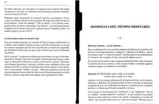 252
los malos. Para que, por una parte, no caigamos en la tentación del miedo
o la pereza. Y, por otra, no confiemos excesivamente en nuestros métodos,
sino en la fuerza de Cristo.
Debemos seguir escuchando la invitación que hoy escuchamos a Cristo
y que se ha hecho famosa en las consignas del papa Juan Pablo II para el
tercer milenio: "rema mar adentro" ("duc in altum"). Si no hemos conse-
guido mucho, en nuestro apostolado "mar adentro", ¿no será porque hemos
confiado más en nosotros que en él? ¿porque hemos "echado las redes" en
nombre propio y no en el de él?
La Eucaristía, motor de nuestra vida
Para que nuestra respuesta a la vocación de Dios y nuestra colaboración en
su Reino sean realidad, tenemos la gran ayuda de la Eucaristía, en la que
nos sentimos apoyados por los otros creyentes que se reúnen en comunidad,
por la Palabra de Dios que nos guía y por la fuerza que nos da el Alimento
eucarístico.
En la "teofanía" o experiencia mística que tiene Isaías, con una visión idea-
lizada de la "liturgia" del cielo, los ángeles "gritaban diciendo: Santo, santo,
santo, el Señor de los Ejércitos, la tierra está llena de su gloria". Nosotros,
en la Plegaria Eucarística, cantamos el mismo canto, alabamos a Dios, nos
unimos con Cristo, y alfinalescuchamos muy atentos nuestro "envío misio-
nero" a este mundo: "Podéis ir en paz". Entonces empieza lo concreto de
nuestrarespuesta: nuestro estilo de vida, nuestrafe hechaesperanzay servicio
fraterno, nuestro compromiso de trabajar como apóstoles de Cristo.
DOMINGO 6 DEL TIEMPO ORDINARIO
- I -
Dichosos vosotros... ay de vosotros...
Hoy escuchamos en Lucas una de las páginas más famosas de la predicación
de Jesús: las bienaventuranzas. Aunque él, a diferencia de Mateo, mezcla
otros tantos "ayes" o "malaventuranzas", binomio que ya el profeta Jeremías,
el "telonero" del evangelio de hoy, anticipa de alguna manera.
En la carta a los Corintios sigue la argumentación de Pablo sobre el tema de
la resurrección de los muertos, sobre el que le habían consultado aquellos
cristianos porque no acababan de entenderlo.
Jeremías 17, 5-8. Maldito quien confía en el hombre;
bendito quien confía en el Señor
Jeremías vivió un tiempo calamitoso de la historia de Judá, con el destierro
definitivo a Babilonia. El profeta recibió de Dios el encargo de denunciar
la pérdida de la fe, de la fidelidad a la Alianza, y también por las veleidades
políticas y militares que llevaron al pueblo a la ruina.
En el pasaje de hoy formula una "maldición" y una "bendición". Para él
es "maldito" -podría traducirse "insensato"- el que confía en sus propias
fuerzas y actúa según los criterios del mundo, "apartando su corazón del
Señor". Ese tal será estéril como un "cardo en la estepa". Mientras que es
 