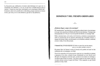 258
La Eucaristía que celebramos al menos cada domingo es la que nos va
enseñando esta sabiduría y, a la vez, la que nos va dando fuerzas para el
camino: "el que me come tiene vida eterna y yo le resucitaré el último día".
Comemos cada vez la semilla de la vida eterna, porque comemos al mismo
Cristo, que está ya en la vida definitiva, que ES la vida definitiva.
DOMINGO 7 DEL TIEMPO ORDINARIO
- I -
¿Podemos llegar a amar a los enemigos?
El "mandamiento" que Jesús da a sus discípulos sobre el amor a los enemigos
es lo que más caracteriza la Palabra de Dios de este domingo. Consigna que
está preparada en el AT por el acto de perdón de David a su enemigo Saúl.
Pablo, mientras tanto, en la carta a los Corintios, continúa su razonamiento
sobre la resurrección de los muertos afirmando que el hombre terreno, a
imagen del primer Adán, está destinado a ser el hombre celestial, conforme
al nuevo Adán, Cristo Resucitado.
1 Samuel 26, 2.7-9.12-13.22-23. El Señor te puso hoy en mis manos,
pero yo no quise atentar contra ti
El primer libro de Samuel cuenta la historia del pueblo de Israel en los
comienzos de su monarquía, con Saúl.
Uno de los episodios de la persecución a que este rey, inestable de carácter
y propenso a los celos, sometió al que consideraba su rival, David, es el
del gesto de elegancia moral de este, al tener en sus manos al enemigo y
no querer aprovechar la ocasión: "hoy Dios te puso en mis manos, pero yo
no quise atentar contra el ungido del Señor". Es la segunda vez que David
perdona la vida a Saúl.
 