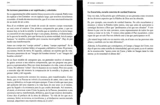 264
De terrenos pasaremos a ser espirituales y celestiales
En su argumentación sobre nuestra futura resurrección corporal, Pablo trata
de explicar a los Corintios -en un capítulo largo, que nosotros escuchamos
resumido- el modo de esta resurrección, que él ve como una transformación
de un modo de ser a otro.
Para él es evidente que el modo de existir de nuestro cuerpo resucitado
no será como el anterior. Una primera comparación que pone, y que no
leemos hoy, es la de la semilla: la semilla que se siembra en la tierra luego
se convertirá en una espiga de trigo o una planta, distintas, evidentemente,
de lo que era la semilla, pero que brotan de la misma realidad. Así el cuerpo
humano "se siembra corruptible pero resucita incorruptible". Hay de por
medio una transformación.
Antes ese cuerpo era "cuerpo animal" y ahora, "cuerpo espiritual". Es la
diferencia entre el primerAdán y el segundo y definitivo, Cristo. El primero
era terreno, hecho de tierra. El segundo, celestial, un espíritu que da vida.
Nosotros pasaremos de ser "imagen del hombre terreno" a ser "imagen del
hombre celestial".
Es un buen modelo de catequesis que, sin pretender resolver el misterio,
lo quiere acercar a una relativa comprensión, que nos propone una pers-
pectiva esperanzadora. Dios nos tiene destinados a la vida, como al mismo
Cristo. No sabemos "cómo". Eso lo dejamos en sus manos. Pero nos ayuda
a entender algo del misterio la comparación de la semilla y la planta, del
primer Adán y del segundo.
En nuestra resurrección seremos los mismos, pero transformados. Como
Jesús, que en su Pascua no volvió a la existencia de antes, sino a una vida
nueva y definitiva, en la que está para siempre. Como el niño que nace pasa
del ambiente del seno materno a la vida fuera de este seno: es el mismo,
pero ha llegado a la existencia para la que estaba destinado. Así nosotros,
al morir, al atravesar como Cristo la puerta de la Pascua, pasaremos a una
existencia nueva, transformada, definitiva, para la que estamos destinados.
Como dice el prefacio de la misa de difuntos: "la vida de los que en ti
creemos, Señor, no termina, se transforma; y, al deshacerse nuestra morada
terrenal, adquirimos una mansión eterna en el cielo".
El tiempo ordinario 265
La Eucaristía, escuela concreta de caridad fraterna
Una vez más, la Eucaristía que celebramos se nos presenta como resumen
de los diversos aspectos que la Palabra de Dios nos ha ofrecido.
Es, por ejemplo, una escuela de caridad fraterna. No sólo escuchamos y
rezamos y oímos la Palabra todos juntos, sino que antes de acercarnos a
comulgar decimos a Dios que "perdonamos a los que nos ofenden". Y nos
damos la paz con los más cercanos, como representantes de todos los que
vamos a tratar en la vida. Y vemos cómo parten el Pan eucarístico, como
signo de que un solo Pan nos debería unir a los que participamos en él.
¿Se notará luego todo eso en nuestra vida, en el trato con las personas más
afines y también con las más diferentes?
Además, la Eucaristía que comulgamos, el Cuerpo y Sangre de Cristo, nos
dijo él que era como semilla de inmortalidad, que nos pone ya en el camino
de la resurrección: "quien come mi Carne y bebe mi Sangre tiene la vida
eterna: yo le resucitaré el último día".
 