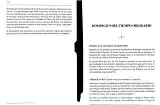 270
Siempre que nos acordamos de los defectos de los demás, deberíamos razo-
nar así: "yo seguramente tengo fallos mayores y los demás no me los echan
en cara continuamente, sino que disimulan: ¿por qué tengo yo tantas ganas
de serjuez y fiscal de mis hermanos?". Nos iría bien un espejo limpio para
mirarnos la cara. Ese espejo es la Palabra de Dios, que nos va orientando
día tras día y nos enseña cuáles son los caminos del Señor. Así podemos
constatar que nuestros caminos no son siempre como los suyos y que debe-
mos corregir la dirección.
Si ejercitamos esta autocrítica con nosotros mismos, seguro que nuestros
juicios para con los demás serán bastante más provisionales y benignos.
DOMINGO 9 DEL TIEMPO ORDINARIO
- I -
También a los extranjeros los quiere Dios
Después de los pasajes que hemos escuchado en domingos anteriores del
"discurso de la llanura" de Jesús, Lucas nos cuenta dos de sus milagros: la
curación del criado del centurión romano (hoy) y la resurrección del hijo
de la viuda de Naím (el domingo que viene).
Se puede decir que hoy las tres lecturas coinciden en una dirección: la
universalidad de la salvación. Salomón, con la apertura que quiere dar a su
Templo, Jesús con su milagro a favor de un extranjero, y Pablo con su gran
tesis de la admisión de los paganos, en la carta a los Gálatas, cuya lectura
semicontinua empezamos hoy.
1 Reyes 8, 41-43. Cuando venga un extranjero, escúchalo
Salomón, al concluir la edificación del Templo de Jerusalén, en el discurso-
oración que dirige a Dios, tiene una perspectiva muy abierta respecto a los
que vengan a oraren este Templo, no sólo israelitas, sino también extranjeros:
"cuando uno de un país extranjero venga a rezar en este templo, escúchale
tú desde el cielo y haz lo que te pide el extranjero".
El salmo es también ecuménico y universalista: "alabad al Señor todas
las naciones", y nos hace repetir como antífona el último encargo de
 