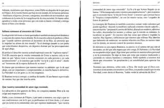 26
Además, tendríamos que alegrarnos, como Pablo se alegraba de lo que pasa
en Filipos, de lo mucho bueno que hay en este mundo, de las buenas personas
-familiares, religiosos,jóvenes, catequistas, miembros de movimientos-que
colaboran en la tarea de la evangelizacion de esta sociedad. Es bueno saber
agradecer a todas estas personas que con toda su buena voluntad y entrega
hacen el bien a los demás.
Salimos animosos al encuentro de Cristo
La alegría delAdviento se tiene que traducir también en una actitud dinámica
y concreta de camino hacia delante. En la oración colecta le pedimos a Dios
que "cuando salimos animosos al encuentro de tu Hijo, no permitas que
lo impidan los afanes de este mundo". Ya el domingo pasado se nos pedía
que estuviéramos despiertos, sin dejarnos distraer por las preocupaciones
de aquí abajo.
El prefacio I describe nuestra actitud espiritual como de "vigilante espera".
Y el III concreta que la venida continuada de Cristo a nuestra vida se tra-
duce en que "ahora viene a nuestro encuentro en cada persona y en cada
acontecimiento", y lo tenemos que recibir "en la fe y por el amor", dando
así "testimonio de la espera dichosa de su reino".
Es bueno que recordemos que nuestro camino va adelante: que lo de aquí
abajo, con ser importante y comprometedor, es marcha hacia lo definitivo.
La Navidad va a ser gozo y a la vez exigencia.
El Bautista invita a corregir, a cambiar de rumbo. Si nos hemos equivocado
de camino, hay que dar marcha atrás.
Que vuestra comunidad de amor siga creciendo
La salvación es don gratuito de Dios, no conquista nuestra. Pero a la vez
exige una respuesta activa.
Pablo, a sus cristianos de Filipos, y por tanto a nosotros, nos urge a que no
nos conformemos con la fe que ya profesamos en Cristo Jesús, y el amor
que ya existe en la comunidad, sino que sigamos madurando: "que vuestra
Adviento 27
comunidad de amor siga creciendo". La fe a la que hemos llegado ya es
buena-"él ha inaugurado entre vosotros una empresa buena"-, pero tenemos
que ir creciendo hacia "el día de Cristo Jesús" y tenemos que caminar hacia
él "limpios e irreprochables", no con las manos vacías, sino "cargados de
frutos de justicia".
La consigna del Bautista es también concreta y actual: todos sabemos qué
puede significar-dejando la metáfora y aplicada a nuestra vida de cada día-,
estainvitación: "preparad el camino del Señor, allanad sus senderos, elévense
los valles, desciendan los montes y colinas, que lo torcido se enderece, lo
escabroso se iguale". En nuestra vida hay cosas que sobran e impiden la
marcha. Hay lagunas y deficiencias que tenemos que rellenar. Hay desvíos
que habremos de enderezar: en nuestra relación con Dios, en nuestro trato
con los demás, en nuestro control de nosotros mismos.
El Adviento es una espera dinámica, no pasiva: es el camino del que sale al
encuentro, no del que sólo espera que otro venga. El Adviento y la Navidad
no nos pueden dejar igual. Algo tiene que cambiar en nuestra esfera personal
y en la comunitaria. En algo se tiene que notar que estamos madurando y
creciendo en valores humanos y cristianos. Pablo también a nosotros nos
desea que crezcamos "en penetración y en sensibilidad para apreciar los
valores".
Tenemos que abrirnos, sobre todo, a Dios. De modo que el Dios-con-
nosotros se encuentre con nosotros-con-Dios, y se pueda cumplir que en esta
Navidad, como decía el Bautista, "todos verán la salvación de Dios".
 