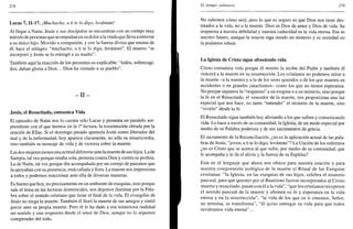 278
Lucas 7,11-17. ¡Muchacho, a ti te lo digo, levántate!
Al llegar a Naím, Jesús y sus discípulos se encuentran con un cortejo muy
nutrido de personas que acompañan en su dolor a la viuda que lleva a enterrar
a su único hijo. Movido a compasión, y con la fuerza divina que emana de
él, hace el milagro: "muchacho, a ti te lo digo, levántate". El muerto "se
incorporó y Jesús se lo entregó a su madre".
También aquí la reacción de los presentes es explicable: "todos, sobrecogi-
dos, daban gloria a Dios... Dios ha visitado a su pueblo".
- I I -
Jesús, el Resucitado, comunica Vida
El episodio de Naím nos lo cuenta sólo Lucas y presenta un paralelo sor-
prendente con el que leemos en la Ia
lectura, la resurrección obrada por la
oración de Elias. Si el domingo pasado aparecía Jesús como liberador del
mal y de la enfermedad, hoy aparece claramente, no sólo su misericordia,
sino también su mensaje de vida y de victoria sobre la muerte.
Las dos mujeres tienen una actitud diferente ante la muerte de sus hijos. La de
Sarepta, tal vez porque estaba sola, protesta contra Dios y contra su profeta.
La de Naím, tal vez porque iba acompañada por un cortejo de paisanos que
la apoyaban con su presencia, está callada y llora. La muerte nos impresiona
a todos y podemos reaccionar ante ella de diversas maneras.
Es bueno que hoy, no precisamente en un ambiente de exequias, sino porque
sale el tema en las lecturas dominicales, nos dejemos iluminar por la Pala-
bra sobre el sentido cristiano que tiene el final de la vida. El evangelio de
Jesús no niega la muerte. También él lloró la muerte de sus amigos y sintió
pavor ante su propia muerte. Pero él le ha dado a esa misteriosa realidad
un sentido y una respuesta desde el amor de Dios, aunque no lo sepamos
comprender del todo.
El tiempo ordinario 279
No sabemos cómo será, pero lo que es seguro es que Dios nos tiene des-
tinados a la vida, no a la muerte. Dios es Dios de amor y Dios de vida. Su
respuesta a nuestra debilidad y nuestra caducidad es la vida eterna. Ese es
nuestro futuro, aunque la muerte siga siendo un misterio y su seriedad no
la podamos rehuir.
La Iglesia de Cristo sigue ofreciendo vida
Cristo comunica vida porque él mismo la recibe del Padre y también él
vencerá a la muerte en su resurrección. Los cristianos no podemos mirar a
la muerte -a la nuestra y a la de los seres queridos o de los que mueren en
accidentes o en grandes cataclismos- como los que no tienen esperanza.
No porque sepamos la "respuesta" a un enigma o a un misterio, sino porque
la fe en el Resucitado, el vencedor de la muerte, nos proporciona una luz
especial que nos hace, no tanto "entender" el misterio de la muerte, sino
"vivirlo" desde la fe.
El Resucitado sigue también hoy aliviando a los que sufren y comunicando
vida. Lo hace a través de su comunidad, la Iglesia, de un modo especial por
medio de su Palabra poderosa y de sus sacramentos de gracia.
El sacramento de la Reconciliación, ¿no es la aplicación actual de las pala-
bras de Jesús, "joven, a ti te lo digo, levántate"? La Unción de los enfermos
¿no es Cristo que se acerca al que sufre, por medio de su comunidad, que
le acompaña y le da el alivio y la fuerza de su Espíritu?
Este es el lenguaje que ahora nos ofrece para nuestra oración y para
nuestra comprensión teológica de la muerte el Ritual de las Exequias
cristianas: "la Iglesia, en las exequias de sus hijos, celebra el misterio
pascual, para que quienes por el Bautismo fueron incorporados al Cristo
muerto y resucitado, pasen con él a la vida", "que los cristianos recuperen
el sentido pascual de la muerte y afirmen su fe y esperanza en la vida
eterna y en la resurrección", "la vida de los que en ti creemos, Señor,
no termina, se transforma", "él quiso entregar su vida para que todos
tuviéramos vida eterna"...
 