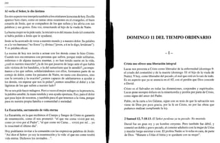 280
Al verla el Señor, le dio lástima
En otro aspecto nos interpela también a los cristianos la escena de hoy. En ella
aparece bien claro, como en tantas otras ocasiones en el evangelio, el buen
corazón de Jesús, que se compadece de los que sufren y les alivia con sus
palabras y sus gestos. Esta vez, resucitando al hijo de la viuda de Naím.
La buena mujer no le pide nada: la iniciativa es del mismo Jesús (el centurión
sí había pedido a Jesús que le ayudara).
Jesús se ha acercado de veras a nuestro mundo y a nuestro dolor. Su palabra
es a la vez humana ("no llores") y divina ("joven, a ti te lo digo, levántate").
Y es palabra eficaz.
La escena de hoy nos invita a actuar con los demás como lo hizo Cristo.
Cuando nos encontramos con personas que sufren, porque están solitarias,
enfermas o de alguna manera muertas, y no han tenido suerte en la vida,
¿cuál es nuestra reacción? ¿la de los que pasaron de largo ante el que había
sido víctima de los bandidos, o la del samaritano que le atendió? ¿acompa-
ñamos a los que sufren, solidarizándonos con ellos, formamos parte de su
cortejo de dolor, como los paisanos de Naím, no tanto con discursos, sino
con la cercanía y la oración? ¿somos capaces de adelantarnos a ayudar a
los demás, sin esperar que nos lo pidan? ¿somos sensibles al dolor y a las
lágrimas de los que sufren a nuestro lado?
No se nos pide hacer milagros. Pero a veces el mejor milagro es la presencia,
la palabra amable, la mano tendida y una ayuda oportuna. Eso, para el dolor
que pasa lejos de nosotros, y también para el que tenemos a la vista, porque
pasa en nuestra propia familia o comunidad o sociedad.
La Eucaristía, sacramento de vida eterna
La Eucaristía, en la que recibimos el Cuerpo y Sangre de Cristo es garantía
de resurrección, como él nos prometió: "el que me coma vivirá por mí,
como yo vivo por el Padre", "el que come mi Carne... vivirá por mí... yo
le resucitaré el último día".
Hoy podríamos invitar a la comunión con las expresivas palabras de Jesús:
"Así dice el Señor: yo soy la resurrección y la vida: el que me come tendrá
vida eterna. Dichosos los invitados...".
DOMINGO 11 DEL TIEMPO ORDINARIO
- I -
Cristo nos ofrece una liberación integral
Lucas nos presenta a Cristo como liberador de la enfermedad (domingo 9:
el criado del centurión) y de la muerte (domingo 10: el hijo de la viuda de
Naím). Y hoy, como liberador del pecado, el mal que está en la raíz de todo.
Es un aspecto que ya se anuncia en el AT, con el perdón que Dios concede
a David.
Cristo es el Salvador en todas las dimensiones, corporales y espirituales.
Lucas pone siempre énfasis en la misericordia y perdón por parte de Cristo,
como signo del amor del Padre.
Pablo, en la carta a los Gálatas, sigue con su tesis de que la salvación nos
viene de Dios por pura gracia, por la fe en Cristo, no por las obras que
podamos realizar cumpliendo la ley.
2 Samuel 12, 7-10.13. El Señor perdona ya tu pecado. No morirás
David fue un gran rey y un hombre creyente. Pero también fue débil, y
cometió un doble y grave pecado, al cometer adulterio con la mujer de Unas
y mandar luego asesinar a este. El profeta Natán se lo echa en cara, de parte
de Dios. "Mataste a Urías el hitita y te quedaste con su mujer".
 