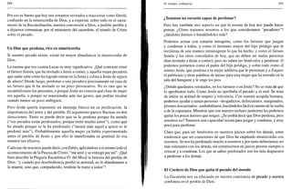 284
Por eso es bueno que hoy nos sintamos invitados a reaccionar como David,
confiando en la misericordia de Dios, y a expresar, sobre todo en el sacra-
mento de la Reconciliación, nuestra conversión a Dios, a pedirle perdón y
a dejarnos comunicar, por el ministerio del sacerdote, el triunfo de Cristo
sobre el pecado.
Un Dios que perdona, rico en misericordia
Si nuestro pecado existe, existe en mayor abundancia la misericordia de
Dios.
La escena que nos cuenta Lucas es muy significativa. ¡ Qué contraste entre
el fariseo Simón, que ha invitado a Jesús a comer, y aquella mujer pecadora
que nadie sabe cómo ha logrado entrar en la fiesta y colma a Jesús de signos
de afecto! Desde luego, perdonar a una pecadora precisamente en casa de
un fariseo que le ha invitado es un poco provocativo. No es raro que se
escandalizasen los presentes, o porque Jesús no conocía qué clase de mujer
era aquella, o porque no reaccionaba ante sus gestos, que podían resultar
cuando menos un poco ambiguos.
Pero Jesús quería transmitir un mensaje básico en su predicación: la
importancia del amor y del perdón. El argumento parece fluctuar en dos
direcciones. Tanto se puede decir que se le perdona porque ha amado
("sus pecados están perdonados, porque tiene mucho amor"), como que
ha amado porque se le ha perdonado ("amará más aquel a quien se le
perdonó más"). Probablemente aquella mujer ya había experimentado
antes el perdón de Jesús y por ello le manifestaba su gratitud de esa
manera tan efusiva.
Cada uno de nosotros puede decir, con Pablo, aplicándose a sí mismo todo el
acontecimiento de la Pascua de Cristo: "me amó y se entregó por mí". ¡Qué
bien describe la Plegaria Eucarística IV del Misal la historia del perdón de
Dios: "y cuando por desobediencia perdió tu amistad, no le abandonaste a
la muerte, sino que, compadecido, tendiste la mano a todos"!
El tiempo ordinario 285
¿Tenemos un corazón capaz de perdonar?
Pero hay también otro aspecto en que la escena de hoy nos puede hacer
pensar. ¿Cómo tratamos nosotros a los que consideramos "pecadores"?
¿dándoles ánimos o hundiéndoles más?
Podemos actuar con corazón mezquino, como los fariseos que juzgan
y condenan a todos, y como el hermano mayor del hijo pródigo que le
recrimina de una manera intransigente lo que ha hecho, y como el fariseo
Simón y los otros convidados de hoy, que no deben ser malas personas
(han invitado a Jesús a comer), pero no saben ser benévolos y perdonar. O
podemos portarnos como el padre del hijo pródigo, y sobre todo como el
mismo Jesús, que perdona a la mujer adúltera que le presentan y a Zaqueo
el publicano y tiene palabras de ánimo para esta mujer que ha entrado en la
sala del banquete y le unge los pies.
¿Dónde quedamos retratados, en los fariseos o en Jesús? No se trata de que
lo aprobemos todo. Como Jesús no aprobaba el pecado y el mal. Se trata
de imitar su actitud de respeto y tolerancia. Con nuestra acogida humana,
podemos ayudar a tantas personas -drogadictos, delincuentes, marginados,
jóvenes descarriados- arehabilitarse, haciéndoles fácil el camino de la vuelta
o de la esperanza. Mientras que con nuestro rechazo justiciero les podemos
quitar los pocos ánimos que tengan. ¿Se podrá decir que Dios perdona, pero
nosotros no? Tenemos una capacidad innata para juzgar y condenar, y muy
poca para perdonar.
Claro que, para ser benévolos en nuestros juicios sobre los demás, antes
tendremos que ser conscientes de que Dios ha empleado misericordia con
nosotros. Se nos ha perdonado mucho a nosotros y por tanto deberíamos ser
más tolerantes con los demás, sin constituirnos en jueces prestos siempre a
criticar y a condenar. Los que se saben perdonados son los más dispuestos
a perdonar a los demás.
El Cordero de Dios que quita el pecado del mundo
La Eucaristía nos va educando en nuestra conciencia de pecado y nuestra
confianza en el perdón de Dios.
 