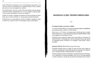 286
Cada celebración la empezamos con un acto penitencial, que quiere ser un
ejercicio sencillo de humildad ante la santidad infinita de Dios, mientras
que nosotros somos tan imperfectos y débiles.
En el Padrenuestro volvemos a pedir a Dios que perdone nuestras ofensas.
¿Podremos pedirle tranquilamente esto si no se cumple la segunda parte:
"como nosotros perdonamos a los que nos ofenden"?
Cuando nos invitan a comulgar, nos animan a acercarnos porque ese Cristo
Jesús, que es nuestro Alimento, es "el que quita el pecado del mundo".
La Eucaristía no es para perfectos. Es para los débiles y pecadores. Como
el médico no es para los sanos. Ni el pan para los que ya están hartos.
DOMINGO 12 DEL TIEMPO ORDINARIO
- I -
El camino de Jesús y el nuestro es difícil
A veces las lecturas bíblicas nos proponen mensajes suaves, consoladores,
que iluminan nuestro camino y nos dan ánimos.
Hoy, Lucas -y la Ia
lectura- nos asegura que la misión que vino a cumplir
Jesús suponía la cruz, y que también los que quieran seguirle deberán cargar
con su propia cruz y así seguir a Cristo.
El pasaje de hoy termina las páginas que Lucas dedica al "ministerio de
Jesús en Galilea". El domingo que viene escucharemos la frase que supone
un importante punto de flexión en el evangelio: Cristo decide "subir a
Jerusalén".
Zacarías 12,10-11; 13,L Mirarán al que atravesaron
El profeta Zacarías actuó en el siglo VI antes de Cristo, pero, según los
estudiosos, la página que leemos hoy seguramente pertenece a los capítulos
que se añadieron al libro original más tarde, en el siglo IV.
Contiene palabras de aliento y salvación ("un espíritu de gracia y de clemen-
cia"), apuntando a la salvación mesiánica. Pero a la vez, con unas palabras
un tanto misteriosas, anuncia que esa salvación sucederá con una muerte,
 