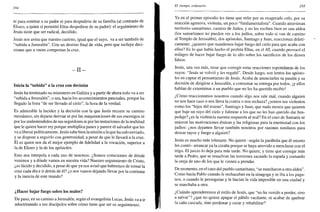 294
ni para enterrar a su padre ni para despedirse de su familia (al contrario de
Eliseo, a quien sí permitió Elias despedirse de su padre): el seguimiento de
Jesús tiene que ser radical, decidido.
Jesús nos avisa que nuestro camino, igual que el suyo, va a ser también de
"subida a Jerusalén". Con un destino final de vida, pero que incluye deci-
siones que a veces comportan la cruz.
- I I -
Inicia la "subida" a la cruz con decisión
Jesús ha terminado su ministerio en Galilea y a partir de ahora todo va a ser
"subida a Jerusalén", o sea, hacia los acontecimientos pascuales, porque ha
llegado la hora "de ser llevado al cielo", la hora de la verdad.
Es admirable la lucidez y la decisión con la que Jesús recorre su camino
mesiánico, sin dejarse desviar ni por las maquinaciones de sus enemigos ni
por los malentendidos de sus seguidores ni por las tentaciones de la multitud
que le quiere hacer rey porque multiplica panes y parece el salvador que les
va a liberar políticamente. Jesús sabe bien la misión a la que ha sido enviado,
y se dispone a seguirlo con generosidad, a pesar de que le llevará a la cruz.
Él es quien nos da el mejor ejemplo de fidelidad a la vocación, superior a
la de Eliseo y la de los apóstoles.
Esto nos interpela a cada uno de nosotros. ¿Somos conscientes de dónde
venimos y a dónde vamos en nuestra vida? Nuestro seguimiento de Cristo,
¿es lúcido y decidido, a pesar de que ya nos avisó que habremos de tomar la
cruz cada día e ir detrás de él? ¿o nos vamos dejando llevar por la corriente
y la inercia de este mundo?
¿Hacer bajar fuego sobre los malos?
De paso, en su camino a Jerusalén, según el evangelista Lucas, Jesús va a ir
adoctrinando a sus discípulos sobre cómo tiene que ser su seguimiento.
El tiempo ordinario 295
Ya en el primer episodio les tiene que reñir por su exagerado celo, por su
reacción agresiva, violenta, un poco "fundamentalista". Cuando atraviesan
territorio samaritano, camino de Judea, y no les reciben bien en una aldea
(los samaritanos no pueden ver a los judíos, sobre todo si van de camino
al Templo de Jerusalén), dos apóstoles, Santiago y Juan, reaccionan drásti-
camente: ¿quieres que mandemos bajar fuego del cielo para que acabe con
ellos? Es lo que había hecho el profeta Elias, en el AT, cuando provocó el
milagro de hacer bajar fuego de lo alto sobre los sacrificios de los dioses
falsos.
Jesús, una vez más, tiene que corregir estas reacciones espontáneas de los
suyos: "Jesús se volvió y les regañó". Desde luego, son lentos los apósto-
les en captar el pensamiento de Jesús. Acaba de anunciarles su pasión y su
decisión de dirigirse a Jerusalén, a consumar su entrega por todos, ¡y ellos
hablan de exterminar a un pueblo que no les ha querido recibir!
¿Cómo reaccionamos nosotros cuando algo nos sale mal, cuando alguien
no nos hace caso o nos lleva la contra o nos rechaza? ¿somos tan violentos
como los "hijos del trueno", Santiago y Juan, que nada menos que quieren
que baje un rayo del cielo y fulmine a los que no les han querido dar hos-
pedaje? ¿es Ja violencia nuestra respuesta al mal? En el caso de Samaría se
unieron las motivaciones étnicas y las religiosas para la enemistad con los
judíos: ¿nos dejamos llevar también nosotros por razones similares para
desear rayos y fuego a alguien?
Jesús es mucho más tolerante. No quiere -según la parábola que él mismo
les contó- arrancar ya la cizaña porque se haya atrevido a mezclarse con el
trigo. El juicio lo deja para más tarde. No quiere, y tiene que corregir más
tarde a Pedro, que se resuelvan las tensiones sacando la espada y cortando
la oreja de uno de los que le vienen a prender.
De momento, en el caso del pueblo samaritano, "se marcharon a otra aldea".
Como hacía Pablo cuando le rechazaban en la sinagoga y se iba a los paga-
nos, o cuando le perseguían y le hacían la vida imposible en una ciudad y
se marchaba a otra.
¿Cuándo aprenderemos el estilo de Jesús, que "no ha venido a perder, sino
a salvar"? ¿que no quiere apagar el pábilo vacilante, ni acabar de quebrar
la caña cascada, sino perdonar y curar y rehabilitar?
 