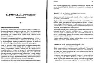 LA INMACULADA CONCEPCIÓN
8 de diciembre
- I -
La fiesta del comienzo absoluto
La fiesta de la Inmaculada no desdice, ciertamente, del clima del Adviento.
Estamos celebrando la Venida del Hijo de Dios. Él va a ser el protagonista
de nuestra fe y de nuestra alabanza. Pero también recordamos que Dios
puso junto a Cristo a su Madre, la que le esperó, la que le dio a luz, la que
le mostró a los demás.
La fiesta de la Inmaculada surgió en el Oriente hacia los siglos VII-VIII, y
se extendió rápidamente también por el Occidente. El año 1854 el papa Pío
IX declaró dogma de fe que María, por singular privilegio, fue preservada
de toda mancha de pecado ya desde el momento de su concepción.
No es un "paréntesis" en el Adviento. En la Madre empieza a realizarse
el misterio de la encarnación del Hijo. Es la fiesta del comienzo absoluto,
como la Asunción podría llamarse la fiesta del final, de la plenitud pascual
cumplida también en la Madre del Salvador. En ambos casos, el comienzo
y el final, María aparece como modelo y figura de lo que es el destino de
toda la comunidad eclesial. Como dijo el papa Pablo VI en su Marialis
Cultus, hoy es una fiesta "en que se celebran conjuntamente la Inmaculada
Concepción de María, la preparación radical a la venida del Salvador y el
feliz comienzo de la Iglesia, hermosa, sin mancha ni arruga".
La fiesta principal no es esta, sino la Navidad. La novena o el triduo de esta
Adviento 29
fiesta no tienen que restar ritmo al Adviento y a la auténtica "novena", que
son los días del 17 al 24 de diciembre, en la preparación inmediata de la
Natividad.
Génesis 3,9-15. 20. Establezco hostilidades entre tu estirpe
y la de la mujer
El primer libro de la Biblia cuenta de un modo poético y popular el origen
del mundo y de la humanidad.
Hoy leemos las consecuencias del primer pecado de la humanidad, que ha
quedado "herida" y ha perdido el equilibrio y armonía iniciales. Es expre-
sivo el diálogo: Adán echa la culpa a Eva; Eva, a la serpiente; la serpiente
recibe de Dios el "castigo" de tener que arrastrarse por tierra (interpretación
"religiosa" de esa característica de los reptiles).
Pero Dios no cierra del todo la puerta: ya en el momento de la primera caída,
anuncia la salvación: "establezco hostilidades entre ti y la mujer, entre tu
descendencia y la suya". Una "mujer" en el horizonte de la salvación, la
que va a ser en verdad "madre de los vivientes", porque obedeció a Dios,
no como Eva, que le desobedeció.
El salmo está lleno de júbilo: "cantad al Señor un cántico nuevo... aclamad
al Señor, tierra entera, gritad, vitoread, tocad".
Efesios 1,3-6.11-12. Nos eligió en la persona de Cristo,
antes de crpar el mundo
Éfeso es una ciudad del Asia Menor, en la actual Turquía. Pablo dedicó
mucho tiempo y cuidados a la comunidad cristiana que había fundado en
esa ciudad. Hoy leemos el comienzo de la carta que les escribió desde la
cárcel en Roma hacia el año 62.
Es un himno lleno de entusiasmo en donde se muestra la iniciativa de Dios
y nuestra respuesta de alabanza. Bendecimos a Dios porque él nos ha ben-
decido con toda clase de bendiciones. Las dos direcciones, la descendente
y la ascendente, se encuentran y recapitulan "en la persona de Cristo". La
 