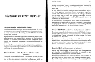 DOMINGO 18 DEL TIEMPO ORDINARIO
- I -
Una lección incómoda: el desapego de las riquezas
Siguiendo las huellas de Jesús, que está subiendo a Jerusalén, con la vista
puesta en la meta de la cruz y la Pascua, Lucas nos va indicando cómo debe
ser nuestro camino cristiano. El domingo pasado hablaba de la oración. El
próximo, de la vigilancia.
Hoy nos comunica el mensaje de Jesús sobre el desapego que hemos de tener
de las riquezas: un tema muy querido por Lucas, este del afán inmoderado
de dinero o los peligros de la riqueza. Lo escuchamos hoy, y puede parecer
como un tema "aguafiestas" para los que se encuentran disfrutando de sus
vacaciones.
La carta a los Colosenses, que termina hoy, nos presenta una página muy
sustanciosa sobre la vida nueva que debemos llevar los que hemos resucitado
con Cristo el día de nuestro Bautismo.
Qohelet (Eclesiástés) 1,2; 2,21-23. ¿Qué saca el hombre de todos
los trabajos?
"Vanidad de vanidades y todo vanidad". Es el famoso inicio de este libro
sapiencial que tiene un tono bastante escéptico respecto al hombre y a la
vida. Un inicio que ya resume el contenido de todo el libro. El Qohelet, que
El tiempo ordinario 323
significa el "predicador" (antes se conocía sobre todo como "Eclesiástés"),
es un libro escrito en el siglo III antes de Cristo y que nos enseña a vivir
según Dios.
Su autor relativiza los diversos afanes que solemos tener, también el exce-
sivo trabajo: "¿qué saca el hombre de todos los trabajos que lo fatigan bajo
el sol?". Nada: sufrimientos y penas e insomnios de noche, pero "también
esto es vanidad". Tal vez el autor tiene ante sus ojos la ruina de sucesivos
imperios: asirio, babilonio, persa, y esto le ha dado una visión más viva de
la caducidad de todo lo humano.
El salmo nos ofrece la contrapartida: "Señor, tú has sido nuestro refugio".
Todo lo demás es caduco, pero Dios es eterno: "mil años en tu presencia son
un ayer que pasó". El hombre, por el contrario, es "como hierba que florece
y se renueva por la mañana y por la tarde la siegan y se seca".
Colosenses 3,1-5.9-11. Buscad los bienes de allá arriba, donde está Cristo
Terminamos hoy la selección de pasajes de esta carta de Pablo a los cristianos
de Colosas. La consigna parece paralela a algunas de las enseñanzas de las
otras dos lecturas: "buscad los bienes de allá arriba... aspirad a los bienes
de arriba, no a los de la tierra".
Si estamos incorporados al Resucitado, ya desde el Bautismo, se tiene que
notar en nuestra vida: nuestro estilo de actuación se tiene que diferenciar del
de los que no son cristianos. Tenemos que "despojarnos de la vieja condición
humana, con sus obras, y revestirnos de la nueva condición".
Lucas 12,13-21. Lo que has acumulado, ¿de quién será?
Muchas veces una pregunta de uno de sus oyentes le da la ocasión a Jesús
para desarrollar su mentalidad y sus consejos. Esta vez es a raíz de uno que
le pide que le ayude a resolver una cuestión de herencia.
Jesús nos avisa contra la excesiva ambición y deseo de tener: "guardaos de
toda clase de codicia", porque nuestra vida "no depende de nuestros bienes".
La parábola es muy expresiva: el campesino que sueña con una ampliación
 