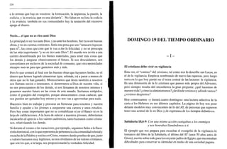 326
a lo terreno que hay en vosotros: la fornicación, la impureza, la pasión, la
codicia, y la avaricia, que es una idolatría". No faltan en su lista la codicia
y la avaricia: también en sus comunidades hay la tentación del excesivo
apego al dinero.
Necio... el que no es rico ante Dios
Lo principal es ser rico ante Dios, y no ante los hombres. Ser ricos en buenas
obras, y no en cuentas corrientes. Sería una pena que uno "amasara riquezas
para sí", las cosas que cree que le van a dar la felicidad, y no se preocupa
de las más importantes "y no es rico ante Dios". El mundo nos invita a una
carrera desenfrenada por los bienes materiales, para tener más cosas que
los demás y asegurar obsesivamente el futuro. Si nos descuidamos, nos
convertimos en esclavos de la sociedad de consumo, que crea necesidades
siempre nuevas para que gastemos más y más.
Pero lo que contará al final son las buenas obras que hayamos hecho, no el
dinero que hemos logrado almacenar (que, además, irá a parar a manos de
otros que no lo han ganado). Mereceríamos que Jesús también a nosotros
nos llamara necios e insensatos, si desterramos a Dios de nuestra vida, si
no nos preocupamos de los demás, si nos llenamos de nosotros mismos y
ponemos nuestro futuro en las cosas de este mundo. Seríamos estúpidos,
como el granjero del evangelio, porque almacenamos cosas caducas, que
nos pueden ser quitadas hoy mismo y no nos van a aprovechar para nada.
Hacemos bien en trabajar y procurar un bienestar para nosotros y nuestra
familia y ayudar a los jóvenes a asegurarse una carrera y unos estudios.
Pero hay cosas importantes que no se contabilizan ni en el Banco ni en la
hoja de calificaciones. A la hora de educar a nuestros jóvenes, deberíamos
inculcarles el aprecio a los valores auténticos, tanto humanos como cristia-
nos, relativizando los demás.
Si durante el verano o las vacaciones, por ejemplo, seguimos fieles a la Euca-
ristía dominical, con lo que representa de pertenencia alacomunidad eclesial y
escucha de la Palabra y unión con Cristo, estamos dando pruebas de que, junto
a valores humanos muy legítimos, no nos olvidamos de los valores cristianos,
que son los que, a la larga, nos proporcionarán la verdadera felicidad.
DOMINGO 19 DEL TIEMPO ORDINARIO
- I -
El cristiano debe vivir en vigilancia
Esta vez, el "camino" del cristiano, tal como nos lo describe san Lucas, es
el de la vigilancia. Empieza nombrando de nuevo las riquezas, pero luego
entra en lo que hoy puede ser el tema central de las lecturas: la vigilancia.
Es una dimensión de la fe cristiana que parece más propia del Adviento,
pero siempre resulta útil recordarnos la gran pregunta: ¿qué hacemos de
nuestra vida? ¿cómo la administramos? ¿de dónde venimos y adonde vamos?
¿vivimos despiertos?
Hoy comenzamos -y durará cuatro domingos- una lectura selectiva de la
carta a los Hebreos en sus últimos capítulos. La página de hoy nos pone
delante modelos muy convincentes de fe del AT, de personas que supieron
tener una actitud de fe en Dios y de esperanza de los tiempos definitivos.
Sabiduría 18,6-9. Con una misma acción castigabas a los enemigos
y nos honrabas llamándonos a ti
El ejemplo que nos prepara para escuchar el evangelio de la vigilancia lo
tomamos del libro de la Sabiduría, el último del AT (unos 50 años antes de
Cristo), escrito sobre todo para los creyentejudíos de Egipto, que encontraban
dificultades para conservar su identidad en medio de una sociedad pagana.
 