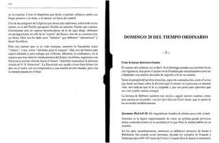 332
en la cosecha. Como el deportista que desde el primer esfuerzo sueña con
llegar primero a la meta, o al menor, no fuera de control.
Una de las imágenes de la Iglesia que ahora más repetimos, sobre todo en los
cantos, es la del Pueblo peregrino, Pueblo en marcha, Pueblo que camina.
Ciertamente esto no supone desentenderse de lo de aquí abajo: debemos
ser protagonistas, no sólo de la "espera" del Reino, sino de su construcción,
ya ahora. Dios nos ha dado unos "talentos" que debemos "administrar" y
hacer fructificar.
Para ese camino que es la vida cristiana, tenemos la Eucaristía como
"viático," o sea, como "alimento para el camino". Que nos da fuerza para
seguir adelante y para trabajar por el Reino. Mientras la celebramos, en el
espacio que hay entre la venida primera del Señor y la última, repetimos con
frecuencia nuestra mirada hacia el futuro: "mientras esperamos la gloriosa
venida de N. S. Jesucristo". La Eucaristía nos ayuda a tener bien firmes los
pies en el suelo, con un compromiso y una misión en este mundo, pero con
la mirada puesta en el final.
DOMINGO 20 DEL TIEMPO ORDINARIO
- I -
Unas lecturas desconcertantes
El camino del cristiano no es fácil. Si el domingo pasado nos invitaba Jesús
a la vigilancia, hoy pone el acento en la fortaleza que necesitaremos para ser
coherentes con nuestra decisión de seguirle a él en su camino.
Tanto el ejemplo del profeta Jeremías, signo de contradicción, como el aviso
que Jesús nos hace sobre la división que él mismo va a provocar en nuestra
vida, nos indican que la fe es exigente y que nos pone ante opciones que
nos van a pedir mucha energía.
La lectura de Hebreos también nos invita a seguir nuestro camino, como
una carrera en el estadio, con los ojos fijos en Cristo Jesús, que es quien lo
ha recorrido modélicamente.
Jeremías 38,4-6.8-10. Me engendraste hombre de pleitos para todo el país
Jeremías es la figura impresionante de cómo un profeta puede provocar
tantas contradicciones en la sociedad en la que Dios le manda hablar en su
nombre.
En los años inmediatamente anteriores al definitivo destierro de Israel a
Babilonia, fue cuando actuó Jeremías, durante los reinados de Joaquín y
Sedecías (años 609-587 antes de Cristo). Cuando Dios le llamó al ministerio
 