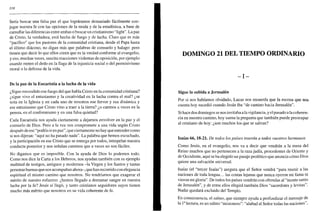 338
Sería buscar una falsa paz el que lográramos demasiado fácilmente con-
jugar nuestra fe con las opciones de la moda y de la estadística, a base de
camuflar las diferencias entre ambas o buscar un cristianismo "light". La paz
de Cristo, la verdadera, está hecha de fuego y de lucha. Claro que es más
"pacífico" que los pastores de la comunidad cristiana, desde el Papa hasta
el último diácono, no digan más que palabras de consuelo y halago: pero
tienen que decir lo que ellos creen que es la verdad conforme al evangelio,
y eso, muchas veces, suscita reacciones violentas de oposición, por ejemplo
cuando meten el dedo en la llaga de la injusticia social o del permisivismo
moral o la defensa de la vida.
De la paz de la Eucaristía a la lucha de la vida
¿Sigue encendido ese fuego del que habla Cristo en la comunidad cristiana?
¿sigue vivo el entusiasmo y la creatividad en la lucha contra el mal? ¿se
nota en la Iglesia y en cada uno de nosotros ese fervor y esa dinámica y
ese entusiasmo que Cristo vino a traer a la tierra? ¿o caemos a veces en la
pereza, en el conformismo y en una falsa quietud?
Cada Eucaristía nos ayuda ciertamente a dejarnos envolver en la paz y el
consuelo de Dios. Pero a la vez nos compromete a una vida según Cristo
después de ese "podéis ir en paz", que ciertamente no hay que entender como
si nos dijeran: "aquí no ha pasado nada". La palabra que hemos escuchado,
y la participación en ese Cristo que se entrega por todos, interpelan nuestra
conducta posterior y nos señalan caminos que a veces no son fáciles.
No digamos que es imposible. Con la ayuda de Dios lo podemos todo.
Como nos dice la Carta a los Hebreos, nos ayudan también con su ejemplo
multitud de testigos, antiguos y modernos -la Virgen y los Santos y tantas
personas buenas que nos acompañan ahora-, que han recorrido con elegancia
espiritual el mismo camino que nosotros. No tendríamos que exagerar el
mérito de nuestro esfuerzo: ¿hemos llegado a derramar sangre en nuestra
lucha por la fe? Jesús sí llegó, y tanto cristianos seguidores suyos tienen
mucho más mérito que nosotros en su vida coherente de fe.
DOMINGO 21 DEL TIEMPO ORDINARIO
_I_
Sigue la subida a Jerusalén
Por si nos habíamos olvidado, Lucas nos recuerda que la escena que nos
cuenta hoy sucedió cuando Jesús iba "de camino hacia Jerusalén".
Si hace dos domingos se nos invitaba a la vigilancia, y el pasado a la coheren-
cia en nuestro camino, hoy suena la pregunta que también puede preocupar
al cristiano de hoy: ¿son muchos los que se salvan?
Isaías 66,18-21. De todos los países traerán a todos vuestros hermanos
Como Jesús, en el evangelio, nos va a decir que vendrán a la mesa del
Reino muchos que no pertenecen a la raza judía, procedentes de Oriente y
de Occidente, aquí se ha elegido un pasaje profético que anuncia cómo Dios
quiere una salvación universal.
Isaías (el "tercer Isaías") asegura que el Señor vendrá "para reunir a las
naciones de toda lengua... las costas lejanas que nunca oyeron mi fama ni
vieron mi gloria". De todos los países vendrán con ofrendas al "monte santo
de Jerusalén", y de entre ellos elegirá también Dios "sacerdotes y levitas".
Nadie quedará excluido del Templo.
En consecuencia, el salmo, que siempre ayuda a profundizar el mensaje de
la Ia
lectura, es un salmo "misionero": "alabad al Señor todas las naciones",
 