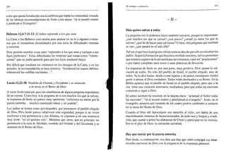 340
color que queda fortalecido con la antífona que repite la comunidad, tomada
de las últimas recomendaciones de Jesús a los suyos: "id al mundo entero
y predicad el Evangelio".
Hebreos 12,4-7.11-13. El Señor reprende a los que ama
La Carta a los Hebreos está escrita para animar en su fe a algunos cristia-
nos que se encuentran desanimados por una serie de dificultades internas
y externas.
Dios permite muchas cosas para "reprender a los que ama y castigar a sus
hijos preferidos". Estas dificultades las tenemos que tomar como "correc-
ciones" que un padre permite para que sus hijos maduren mejor.
Por difícil que resultara ser cristianos en los tiempos de la Carta, y en los
actuales, la recomendación es muy positiva: "fortaleced las manos débiles,
robusteced las rodillas vacilantes.
Lucas 13,22-30. Vendrán de Oriente y Occidente y se sentarán
a la mesa en el Reino de Dios
A veces Jesús toma pie para sus enseñanzas de alguna pregunta espontánea
de un oyente. Como hoy. A la pregunta de si son muchos los que se salvan,
la respuesta de Jesús no parece muy optimista: "esforzaos en entrar por la
puerta estrecha... muchos intentarán entrar y no podrán".
Los judíos se tenían como privilegiados, por pertenecer al pueblo elegido
de Dios. Pero Jesús parece relativizar esta seguridad, porque si no viven
conforme a esa pertenencia y esa Alianza, se exponen a oír una sentencia
muy triste: "no sé quiénes sois". Mientras que otros, que en principio no
pertenecen a la raza de Abrahán, vendrán del Oriente y del Occidente y se
sentarán en el Reino de Dios.
El tiempo ordinario 341
- I I -
Dios quiere salvar a todos
La pregunta nos la podemos hacer también nosotros, porque es importante:
¿son muchos los que se salvan? ¿son pocos? ¿estaré yo entre los que se
salvan? ¿qué he de hacer para salvarme? O bien, otra pregunta que también
se oye: ¿qué pasará en el más allá?
Tal vez el que hizo la pregunta aJesús tenía la idea de que sólo se salvaban los
judíos. Según la formación que hayamos recibido nosotros, tal vez pensemos
que estamos seguros de la salvación por sercristianos, o por ser "practicantes"
o por haber cumplido unos rezos o unas prácticas de devoción.
La respuesta de Jesús es, por una parte, muy positiva: Dios quiere la sal-
vación de todos. No sólo del pueblo de Israel, el pueblo elegido, sino de
todos. Ya lo dice Isaías: desde costas lejanas y de países extranjeros vendrá
gente a adorar al Dios verdadero. Todos están destinados a su Reino. En la
Biblia aparece que el pueblo de Israel es el pueblo elegido, pero que a la
vez tiene una vocación misionera, mediadora, para que todas las naciones
conozcan y sigan a Dios.
El salmo también ha insistido en la misma clave: "aclamad al Señor todas
las naciones", "id al mundo entero y proclamad el evangelio". Jesús, en el
evangelio, anuncia que vendrán de los cuatro puntos cardinales a sentarse
en la mesa del Reino de Dios.
Cuando el libro del Apocalipsis nos describe el cielo, nos habla de una
muchedumbre inmensa de bienaventurados, de toda raza y lengua y condi-
ción, que cantan a gritos las alabanzas de Cristo y participan en su victoria.
Ese es el plan de Dios: la salvación universal.
Hay que entrar por la puerta estrecha
Pero Jesús, a continuación, nos dice que hay que saber conjugar esa mise-
ricordia universal de Dios con la exigencia de la respuesta personal.
 