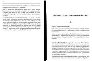 344
sino como circunstancias misteriosas de la vida de las que Dios nos ayudará
a sacar bien, nos servirían para ir madurando.
En el AT, vemos cómo Dios corrige a su pueblo Israel y le hace madurar.
También a nosotros las dificultades nos ayudar a dar temple a nuestra fe y
a progresar en el camino del amor. El amor, como la amistad, no se sabe
si es firme hasta que supera positivamente los obstáculos que encuentra en
el camino.
Las pruebas nos hacen reconsiderar nuestra vida y nos ayudan a descubrir
valores ocultos que una vida demasiado fácil o superficial no nos permite
descubrir. La herida de Ignacio de Loyola en el sitio de Pamplona podía
parecer una catástrofe para sus planes militares, pero fue la ocasión de un
cambio decisivo para él y para la Iglesia: descubrió horizontes que de otra
manera tal vez no hubiera sabido ni que existían. No es que Dios hubiera
querido que existiera aquella guerra fratricida, ni que enviara aquella bala
que hirió a Ignacio. Pero Dios le hizo aprovechar esa ocasión para su con-
versión total. Dios saca bien de todo. También del mal.
DOMINGO 22 DEL TIEMPO ORDINARIO
- I -
El que se humilla será enaltecido
En la serie de lecciones concretas que nos va dando el evangelio de Jesús,
hoy nos llega una invitación a la humildad y también a una generosidad
desinteresada.
Ambos mensajes son poco populares. Hablar de humildad no parece un tema
muy moderno. Si se nos urgiera a ser eficaces o a trabajar con generosidad,
nos parecería bien. Pero ¿ser humildes? Y además, ¿trabajar desinteresa-
damente?
Sirácida 3,17-18.20.28-29. Hazte pequeño y alcanzarás elfavor de Dios
Entre las sabias enseñanzas de este libro de Ben Sira, el antes llamado Ecle-
siástico, escrito unos dos siglos antes de Cristo, resuenan hoy unas palabras
invitando a la humildad: "en tus asuntos procede con humildad". Las ventajas
que el sabio destaca en este modo de conducta es que seremos simpáticos
a los demás: "te querrán más que al hombre generoso". Y además, también
ante Dios quedaremos mejor: "alcanzarás el favor de Dios... porque revela
sus secretos a los humildes".
También nos dice que es sensato escuchar a los sabios, y no a los cínicos: "apre-
cia las sentencias de los sabios: el oído atento a la sabiduría se alegrará".
 