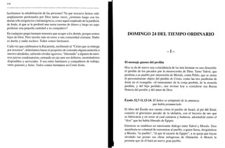 356
facilitamos la rehabilitación de las personas? Ya que nosotros hemos sido
ampliamente perdonados por Dios tantas veces, ¿tenemos luego con los
demás sólo exigencias e intransigencia, como aquel empleado de la parábola
de Jesús, al que se le perdonó una suma enorme de dinero y luego no supo
perdonar una pequeña cantidad a su compañero?
En cualquier grupo humano tenemos que acoger a los demás, porque somos
hijos de Dios. Pero mucho más en torno a una comunidad cristiana. Nadie
es dueño y nadie esclavo. Todos somos hermanos.
Cada vez que celebramos la Eucaristía, recibiendo al "Cristo que se entrega
por nosotros", deberíamos hacer el propósito de conceder alguna amnistía a
nuestro alrededor, sabiendo olvidar agravios, "liberando" a alguien de nues-
tros juicios condenatorios, cerrando un ojo ante sus defectos, mostrándonos
disponibles y serviciales. Y eso entre familiares y compañeros de trabajo,
entre pastores y fieles. Todos somos hermanos en Cristo Jesús.
DOMINGO 24 DEL TIEMPO ORDINARIO
- I -
El mensaje gozoso del perdón
Hoy se da de nuevo una coincidencia de las tres lecturas en una dirección:
el perdón de los pecados por la misericordia de Dios. Tanto Yahvé, que
perdona a su pueblo por intercesión de Moisés, como Pablo, que se siente
él personalmente objeto del perdón de Cristo, como las tres parábolas de
Jesús en el evangelio -el reencuentro de la oveja perdida, de la moneda
perdida, y del hijo perdido-, nos invitan hoy a considerar esa Buena
Noticia del perdón y del amor de Dios.
Éxodo 32,7-11.13-14. El Señor se arrepintió de la amenaza
que había pronunciado
El libro del Éxodo nos cuenta cómo el pueblo de Israel, al pie del Sinaí,
cometió el gravísimo pecado de la idolatría, con el becerro de oro que
se fabricaron y en torno al cual cantaron y bailaron, adorándole como el
"dios" que les había liberado de Egipto.
Entonces se establece un interesante diálogo entre Yahvé y Moisés. Dios
manifiesta su voluntad de exterminar al pueblo, a quien llama, dirigiéndose
a Moisés, "tu pueblo", "el que tú sacaste de Egipto", y se queja que hayan
olvidado tan pronto sus obras milagrosas de liberación. A Moisés le
promete que de él hará un nuevo gran pueblo.
 