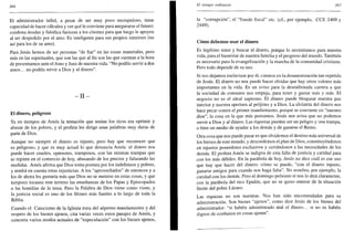 366
El administrador infiel, a pesar de ser muy poco escrupuloso, tiene
capacidad de hacer cálculos y ver qué le conviene para asegurarse el futuro:
condona deudas y falsifica facturas a los clientes para que luego le apoyen
al ser despedido por el amo. Es inteligente para sus propios intereses (no
así para los de su amo).
Para Jesús hemos de ser personas "de fiar" en las cosas materiales, pero
más en las espirituales, que son las que al fin son las que cuentan a la hora
de presentarnos ante el Amo y Juez de nuestra vida. "No podéis servir a dos
amos... no podéis servir a Dios y al dinero".
- I I -
El dinero, peligroso
Ya en tiempos de Amos la tentación que tenían los ricos era oprimir y
abusar de los pobres, y el profeta les dirige unas palabras muy duras de
parte de Dios.
Aunque no siempre el dinero es injusto, pero hay que reconocer que
es peligroso, y que es muy actual lo que denuncia Amos: el dinero nos
puede hacer crueles, opresores, tramposos, con las mismas trampas que
se repiten en el comercio de hoy, abusando de los precios y falseando las
medidas. Amos afirma que Dios toma postura por los indefensos y pobres,
y tendrá en cuenta estas injusticias. A los "aprovechados" de entonces y a
los de ahora les gustaría más que Dios no se metiese en estas cosas, y que
tampoco tocasen este terreno las enseñanzas de los Papas y Episcopados
o las homilías de la misa. Pero la Palabra de Dios viene como viene, y
la justicia social es uno de los filones más fuertes a lo largo de toda la
Biblia.
Cuando el Catecismo de la Iglesia trata del séptimo mandamiento y del
respeto de los bienes ajenos, cita varias veces estos pasajes de Amos, y
concreta varios modos actuales de "especulación" con los bienes ajenos,
El tiempo ordinario 367
la "corrupción", el "fraude fiscal" etc. (cf., por ejemplo, CCE 2409 y
2449).
Cómo debemos usar el dinero
Es legítimo tener y buscar el dinero, porque lo necesitamos para nuestra
vida, para el bienestar de nuestra familia y el progreso del mundo. También
es necesario para la evangelización y la marcha de la comunidad cristiana.
Pero todo depende de su uso.
Si nos dejamos esclavizar por él, caemos en la desautorización tan repetida
de Jesús. El dinero no nos puede hacer olvidar que hay otros valores más
importantes en la vida. Es un aviso para la desenfrenada carrera a que
la sociedad de consumo nos empuja, para tener y gastar más y más. El
negocio no es el ideal supremo. El dinero puede bloquear nuestra paz
interior y nuestra apertura al prójimo y a Dios. La idolatría del dinero nos
hace pecar contra el primer mandamiento, porque se convierte en "nuestro
dios", la cosa en la que más pensamos. Jesús nos avisa que no podemos
servir a Dios y al dinero. Las riquezas pueden ser un peligro y una trampa,
o bien un medio de ayudar a los demás y de ganarse el Reino.
Otra cosa que nos puede pasar es que olvidemos el destino más universal de
los bienes de este mundo, y descuidemos el plan de Dios, constituyéndonos
en injustos poseedores exclusivos y cerrándonos a las necesidades de los
demás. El profeta Amos se indigna de esta falta de justicia y caridad para
con los más débiles. En la parábola de hoy, Jesús no dice cuál es ese uso
que hay que hacer del dinero: cómo se puede, "con el dinero injusto,
manarse amigos para cuando nos haga falta". No nombra, por ejemplo, la
caridad con los demás. Pero el domingo próximo sí nos lo dirá claramente,
con la parábola del rico Epulón, que no se quiso enterar de la situación
límite del pobre Lázaro.
Las riquezas no son nuestras. Nos han sido encomendadas para su
administración. Son bienes "ajenos", como dice Jesús de los bienes del
administrador: "si habéis administrado mal el dinero... si no os habéis
dignos de confianza en cosas ajenas".
 