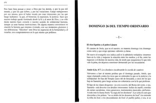 370
Nos hace bien pensar y rezar a Dios por los demás, y por la paz del
mundo, y por los que sufren, y por las vocaciones. Luego trabajaremos
por eso mismo, pero el haber rezado por esas intenciones por las que
luego luchamos -la paz, el bienestar, la esperanza, la justicia- hace que
nuestro trabajo quede iluminado desde la fe y al amor de Dios, y no sólo
desde nuestro buen corazón o nuestro sentido de solidaridad humana,
aunque ya sean buenas motivaciones. De alguna manera convertimos en
oración la historia que estamos viviendo, con sus momentos gloriosos y
sus deficiencias. "Decimos" ante Dios las urgencias de la humanidad y, al
rezarlas, nos comprometemos en lo que mismo que pedimos.
DOMINGO 26 DEL TIEMPO ORDINARIO
- I -
El rico Epulón y el pobre Lázaro
El camino de Jesús, que es el nuestro, se muestra domingo tras domingo
como serio y que exige opciones valientes y claras.
De nuevo el evangelio nos indica cuál es la sabiduría verdadera: situarnos
bien en la vida y reajustar la relación entre los medios y el fin, entre las
riquezas y el destino de nuestra vida, de modo que aseguremos lo que más
vale la pena, sin dejarnos entretener demasiado por las secundarias.
Amos 6,1a. 4-7. Los disolutos encabezarán la cuerda de cautivos
Volvemos a leer al mismo profeta que el domingo pasado, Amos, que
sigue clamando contra los ricos que no entienden lo que es la justicia y la
solidaridad. Se fían del Templo (unos del de Jerusalén, y otros de los que
hay en Samaría), pero luego actúan sin coherencia con la fe que profesan.
El lujo de las clases dirigentes -en esta ocasión, del Reino del norte, o sea,
Samaría- está descrito con detalles interesantes: lechos de marfil, comidas
de carnes suculentas, vinos generosos, instrumentos musicales, perfumes.
A todo esto lo llama Amos "la orgía de los disolutos". Les echa en cara que
descuidan a los pobres: "no os doléis de los desastres de José" (se entiende
la tribu de José, o los descendientes de José: el pueblo judío), o sea, ni se
 