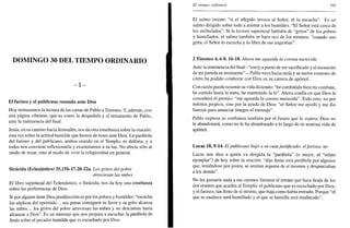 DOMINGO 30 DEL TIEMPO ORDINARIO
- I -
El fariseo y el publicano rezando ante Dios
Hoy terminamos la lectura de las cartas de Pablo a Timoteo. Y, además, con
una página vibrante, que es como la despedida y el testamento de Pablo,
ante la inminencia del final.
Jesús, en su camino hacia Jerusalén, nos da otra enseñanza sobre la oración:
esta vez sobre la actitud humilde que hemos de tener ante Dios. La parábola
del fariseo y del publicano, ambos orando en el Templo, es diáfana, y a
todos nos conviene reflexionarla y examinarnos a su luz. No afecta sólo al
modo de rezar, sino al modo de vivir la religiosidad en general.
Sirácida (Eclesiástico) 35,15b-17.20-22a. Los gritos del pobre
atraviesan las nubes
El libro sapiencial del Eclesiástico, o Sirácida, nos da hoy una enseñanza
sobre las preferencias de Dios.
Si por alguien tiene Dios predilección es por los pobres y humildes: "escucha
las súplicas del oprimido... sus penas consiguen su favor y su grito alcanza
las nubes... los gritos del pobre atraviesan las nubes y no descansan hasta
alcanzar a Dios". Es un mensaje que nos prepara a escuchar la parábola de
Jesús sobre el pecador humilde que es escuchado por Dios.
El tiempo ordinario 395
El salmo insiste: "si el afligido invoca al Señor, él lo escucha". Es un
salmo dirigido sobre todo a animar a los humildes. "El Señor está cerca de
los atribulados". Si la lectura sapiencial hablaba de "gritos" de los pobres
y humillados, el salmo también se hace eco de los mismos: "cuando uno
grita, el Señor lo escucha y lo libra de sus angustias".
2 Timoteo 4, 6-8.16-18. Ahora me aguarda la corona merecida
Ante la inminencia del final -"estoy a punto de ser sacrificado y el momento
de mi partida es inminente"-, Pablo mira hacia atrás y se siente contento de
cómo ha podido colaborar con Dios en su carrera de apóstol.
Con razón puede resumir su vida diciendo: "he combatido bien mi combate,
he corrido hasta la meta, he mantenido la fe". Ahora confía en que Dios le
concederá el premio: "me aguarda la corona merecida". Todo esto, no por
méritos propios, sino por la ayuda de Dios: "el Señor me ayudó y me dio
fuerzas para anunciar íntegro el mensaje".
Pablo expresa su confianza también por el futuro que le espera: Dios no
le abandonará, como no le ha abandonado a lo largo de su azarosa vida de
apóstol.
Lucas 18, 9-14. El publicano bajó a su casa justificado; elfariseo, no
Lucas nos dice a quién va dirigida la "parábola" (o mejor, el "relato
ejemplar") de hoy sobre la oración: "dijo Jesús esta parábola por algunos
que, teniéndose por justos, se sentían seguros de sí mismos y despreciaban
a los demás".
No les gustaría nada a sus oyentes fariseos el retrato que hace Jesús de los
dos orantes que acuden al Templo: el publicano que es escuchado por Dios,
y el fariseo, tan lleno de sí mismo, que baja como había entrado. Porque "el
que se enaltece será humillado y el que se humilla será enaltecido".
 