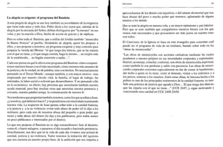 38
La alegría es exigente: el programa del Bautista
A este pregón de alegría se une hoy también un recordatorio de la exigencia
que tiene todo amor y todo don. Pablo decía a los suyos que, además de la
alegría por la cercanía del Señor, debían distinguirse por "la mesura" en sus
vidas y por la oración a Dios, hecha de acción de gracias y de súplicas.
Pero es sobre todo el Bautista, que a orillas del Jordán también "anunciaba
la Buena Noticia" al pueblo, llenándolo de alegría, quien les propuso a
ellos, y nos propone a nosotros, un programa exigente y muy concreto para
preparar la venida del Mesías: "el que tenga dos túnicas, que se las reparta
con el que no tiene, y el que tenga comida, haga lo mismo... no exijáis más
de lo establecido... no hagáis extorsión a nadie.
Cada uno piense en qué le afecta este programa del Bautista: cómo comparti-
remos nuestros bienes con el más necesitado, cómo seremos más amantes de
lajusticia y de la verdad, no de palabra, sino con hechos. No necesariamente
pensando en el Tercer Mundo -aunque también, y con mayor motivo- sino
empezando por nuestro círculo vital, la familia, el lugar de trabajo, las
amistades, la labor social o eclesial que desarrollamos. Y no pensando sólo
en lo económico: en efecto, hay personas que necesitarán también nuestra
ayuda material, pero hay muchas otras que necesitan nuestra presencia y
cercanía, nuestra palabra amiga, la comunicación de nuestra fe.
Nos tendremos que preguntar también nosotros, como los que acudían aJuan:
¿y nosotros, quédebemos hacer?, y respondernos con sinceridad examinando
nuestra vida. La respuesta de Juan apunta sobre todo a la caridad fraterna,
a la justicia y a la no violencia: evitar todo abuso de poder (él lo dijo a los
militares: pero cada uno de nosotros abusa del pequeño o gran poder que
tiene) y todo abuso del dinero (lo dijo a los publícanos, pero todos somos
un poco publicanos e interesados por el dinero).
Lo que nos propone el Bautista no es algo extraordinario: huir al desierto,
como él, o hacer milagros, o pasarnos el día rezando o haciendo penitencia.
Sencillamente, nos dice que en la vida de cada día vivamos una actitud de
caridad, justicia y no-violencia. Todos tenemos la tentación del egoísmo
que nos encierra en nuestro propio bien, de la ambición que nos impulsa a
Adviento 39
aprovecharnos de los demás con injusticia, o del talante dictatorial que nos
hace abusar del poco o mucho poder que tenemos, aplastando de alguna
manera a los demás.
Que se note la alegría en nuestra vida, y un mayor optimismo y paz interior.
Pero que se note también que compartimos nuestros bienes con los que
vemos más necesitados y que procuramos ser más justos en nuestro trato
con todos.
El Catecismo de la Iglesia se basa en este evangelio para concretar cuál
puede ser el programa de vida de un cristiano, basado sobre todo en las
"obras de misericordia":
"Las obras de misericordia son acciones caritativas mediante las cuales
ayudamos a nuestro prójimo en sus necesidades corporales y espirituales.
Instruir, aconsejar, consolar, confortar, son obras de misericordia espiritual,
como también lo son perdonar y sufrir con paciencia. Las obras de miseri-
cordia corporales consisten especialmente en dar de comer al hambriento,
dar techo a quien no lo tiene, vestir al desnudo, visitar a los enfermos y a
los presos, enterrar a los muertos. Entre estas obras, la limosna hecha a los
pobres es uno de los principales testimonios de la caridad fraterna: es tam-
bién una práctica de justicia que agrada a Dios... El que tenga dos túnicas,
que las reparta con el que no tiene..." (CCE 2447; y sigue motivando y
concretando esta caridad en CCE 2448-2449)
 