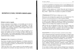 DOMINGO 33 DEL TIEMPO ORDINARIO
- I -
El final no vendrá en seguida
Estamos terminando el año litúrgico, y no es extraño que los textos de
la misa de hoy den a nuestra oración un tono escatológico, o sea, que
nos hagan mirar al futuro de la humanidad y nuestro. Como ya venía
sucediendo en los domingos anteriores y como lo seguirá siendo en los
sucesivos, también en el Adviento.
A esta mirada hacia el futuro nos invitan, no sólo el evangelio y la Ia
lectura, sino también esta vez la 2a
lectura, de Pablo. Ahora bien, los
"últimos tiempos" ya los estamos anticipando siempre en la participación
de los sacramentos, sobre todo en la Eucaristía, y con la construcción de un
mundo más humano y cristiano.
Malaquías 4, l-2a. Os iluminará un sol de justicia
Hoy leemos una página del profeta Malaquías: no su famoso anuncio de
la Eucaristía, cuando prometía que "desde el levante hasta el poniente se
ofrece a mi nombre un sacrificio y una oblación pura", sino un pasaje que
anuncia "el día del Señor".
"Mirad que llega el día", clama el profeta. Es el día mesiánico en que
Dios quemará a los malvados como paja, mientras que a los que honran
El tiempo ordinario 411
su nombre los iluminará un sol de justicia. Esto lo anuncia Malaquías para
animar a los judíos que, ya de vuelta del destierro, están desilusionados por
los pocos resultados de su reconstrucción.
También el salmo anuncia que "el Señor llega para regir la tierra con
justicia", y se alegra de ello: "con clarines y al son de trompetas aclamad al
Rey y Señor... regirá el orbe con justicia y los pueblos con rectitud".
2 Tesalonicenses 3,7-12. El que no trabaja, que no coma
Terminamos hoy la lectura de la segunda carta a los Tesalonicenses. Y lo
hacemos con una descalificación de los que no quieren trabajar.
Se ve que una de las dificultades de la comunidad cristiana de Tesalónica,
en Grecia, era que a algunos les daba por no trabajar, con la excusa de
que era inminente la venida gloriosa del Señor como Juez de la historia:
"algunos viven sin trabajar, muy ocupados en no hacer nada".
Pablo les dice que ese argumento es falso y que "el que no trabaja, que
no coma". Se atreve a ponerse a sí mismo como ejemplo: en todas las
comunidades donde predicaba se ganaba la vida con su propio trabajo,
aunque tuviera derecho a que la comunidad asumiera sus gastos.
Lucas 21,5-19. Con vuestra perseverancia, salvaréis vuestras almas
Ante la visión del maravilloso espectáculo de Jerusalén y su Templo, Jesús
dice a los suyos unas palabras muy serias sobre el futuro de esta ciudad:
"llegará un día en que no quedará piedra sobre piedra". Es una página que
está incluida en el llamado "discurso escatológico" de Jesús, en Le 21.
Pero a continuación les habla de otros acontecimientos futuros, precedidos
por gente que intentará engañarles diciendo "yo soy" o "el momento está
cerca"; también de guerras, terremotos, epidemias, hambre, espantos y
signos en el cielo, y de persecuciones a los creyentes, llevándoles a los
tribunales y a la cárcel e incluso a la muerte.
Ni sus oyentes ni tampoco nosotros sabemos distinguir muy exactamente
los dos niveles en los que habla Jesús: el fin de Jerusalén y el final de
 