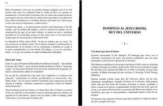 414
Pablo desautoriza a los que no quieren trabajar alegando que el fin del
mundo está cerca. La vigilancia ante la vuelta de Dios no consiste en
desanimarse o en huir hacia la pereza, sino en tomar una actitud positiva,
constructora de esos cielos nuevos y tierra nueva que están en los planes de
Dios. Mirar al mañana no es olvidarse del hoy, sino tener luz y fuerza para
vivirlo con mayor compromiso y espera activa.
Siempre hay gente -y no precisamente porque crean inminente el fin del
mundo- que se inhiben del trabajo y viven a costa de los demás. Con la
consecuencia de que, al no tener trabajo, se meten en todo y siembran
desorden en la comunidad, porque no hay nada como el ocio para tener
tiempo para la murmuración y trastornarlo todo.
La llamada de Pablo sigue válida: "el que no trabaja, que no coma". Es
una invitación al trabajo común. En el aspecto humano, contribuyendo al
mantenimiento de la familia o de la comunidad, y también en cuanto a
la tarea evangelizadora en este mundo. El trabajo, y si es con sacrificio,
mejor, es lo que nos produce la mejor satisfacción y felicidad.
Hasta que venga
Cada vez que celebramos la Eucaristía recordamos el pasado - "proclamáis
la muerte del Señor"-, pero con una mirada profética al futuro: "hasta que
venga". La Eucaristía nos hace vivir una cierta tensión entre el pasado y el
futuro, concentrados ambos en el presente.
En una de las aclamaciones que más veces repetimos se condensa esta
situación: "anunciamos tu muerte, proclamamos tu resurrección: ven,
Señor Jesús". Se nos hacen también familiares otras expresiones de esta
mirada al mañana: "mientras esperamos la gloriosa venida de Nuestro
Señor Jesucristo".
Nuestro destino está en el futuro y se llama Dios. Pero el futuro ya está en
el hoy de cada día. La Eucaristía es nuestro alimento para este camino y la
garantía de la vida eterna: "quien come mi Carne y bebe mi Sangre, tiene
vida eterna: yo le resucitaré el último día".
DOMINGO 34. JESUCRISTO,
REY DEL UNIVERSO
- I -
Una fiesta que mira al futuro
Estamos terminando el año litúrgico. El domingo que viene, con el
Adviento, iniciaremos de nuevo ese proceso celebrativo que nos hace
participar un año más de la gracia de la salvación.
Esta fiesta tan significativa con la que concluimos el Año, antes se celebraba
el último domingo de octubre, desde el año 1925 en que la instituyó el papa
Pío XI. Pero en la reforma de Pablo VI, el 1969, se trasladó, de muy buen
acuerdo, al último domingo del año cristiano, el domingo 34 del Tiempo
Ordinario.
Nuestra mirada a Jesús como Rey del Universo, ahora con un tono
claramente escatológico, mirando al futuro de la historia, debe guiarse
sobre todo por los textos de lecturas, oraciones y cantos, ayudando a
todos a entrar en el gozoso y esperanzador misterio de esta fiesta, que nos
invita a ver nuestra historia como un proceso del Reino que todavía no se
manifiesta, pero que se está gestando y madurando hasta el final de los
tiempos.
Terminamos hoy, además, la lectura que hemos hecho a lo largo de todo el
año del evangelio de Lucas.
 