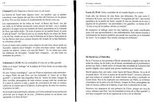 •116
2 Samuel 5,1-3. Ungieron a David como rey de Israel
La historia de Israel tiene algunos reyes -no muchos- que se pueden
considerar como figuras del que iba a ser Rey del Universo en los planes
de Dios. Por eso hoy leemos el nombramiento de David como rey.
Los representantes de las tribus de Israel, el Reino del Norte -los del
sur, Judá, ya le habían reconocido como sucesor de Saúl- van a rendirle
pleitesía y le ungen como rey también de Israel, apoyándose en la voluntad
de Dios, que había dicho: "tú serás el pastor de mi pueblo Israel, tú serás
el jefe de Israel". Así David unió en un mismo Reino las tribus del Norte
y las del Sur, siendo así rey de toda la Palestina de la época. Esta unión de
los dos Reinos duró poco, porque después del reinado de su hijo Salomón,
se volverían a dividir.
Como el centro tanto político como religioso de este reino ahora unido era
Jerusalén -todavía sin el Templo- el salmo nos hace cantar: "qué alegría
cuando me dijeron, vamos a la casa del Señor". Es un salmo que canta
las alabanzas de Jerusalén, "ciudad bien compacta... en ella están los
tribunales de justicia.
Colosenses 1,12-20. Nos ha trasladado al reino de su Hijo querido
Pablo es el mejor "teólogo" de la realeza de Cristo Jesús, en su carta a los
de Colosas.
En este "himno cristológico" -que en Vísperas repetimos cada miércoles-
se alegra Pablo de que Dios nos ha trasladado al "reino de su Hijo
querido", y describe una magnífica lista de títulos de Jesús: imagen de
Dios invisible, primogénito de toda criatura, porque todo fue creado por
él y para él, anterior a todo y punto de consistencia de todo el cosmos,
cabeza de su cuerpo que es la Iglesia, el primogénito de entre los muertos,
el primero en todo...
En él reside toda la plenitud y, además, en él se ha realizado la reconciliación
universal, por la sangre de su cruz. ¿Podemos pensar en un himno más
apropiado a la fiesta de hoy?
El tiempo ordinario 417
Lucas 23, 35-43. Señor, acuérdate de mí cuando llegues a tu reino
Cada año, las lecturas de esta fiesta son diferentes. En este ciclo C,
tomamos de Lucas, que ha sido nuestro "evangelista del año", una escena
paradójica de la pasión de Jesús, cuando él está ya clavado en la cruz y
algunos de los presentes -las autoridades y los guardias- se burlan de él:
"si eres el rey de los judíos, sálvate a ti mismo".
Es expresivo el diálogo entre los dos ladrones que están crucificados
junto a él: uno apostrofándole y otro defendiéndole. Este último escucha a
continuación las mejores palabras que puede uno escuchar en el momento
de morir: "te lo aseguro: hoy estarás conmigo en el Paraíso".
- I I -
De David rey a Cristo Rey
En la Ia
lectura se nos presenta a David, reconocido y ungido como rey de
todas las tribus, las de Judá y las de Israel, sucediendo así al problemático
primer rey, Saúl, y dando inicio al reinado más recordado de la historia del
pueblo elegido, cuya capital muy pronto establecería en Jerusalén.
David aparece hoy, por tanto, como figura del futuro Mesías. Si ya de él
se puede decir: "tú serás el pastor de mi pueblo Israel", nosotros sabemos
que esta realeza se cumple de un modo mucho más pleno y profundo en
Cristo Jesús. Nos lo ha explicado con entusiasmo san Pablo, en el himno
cristológico de la carta a los de Colosas: imagen de Dios, primogénito de
todo el cosmos, cabeza de la Iglesia, el que tiene la plenitud de la vida.
Nosotros nos alegramos de esta primacía de Cristo, porque nos toca de
cerca: sabemos que Dios "nos ha trasladado al reino de su Hijo querido" y
nos hace compartir con él las riquezas de su luz y de su libertad.
 