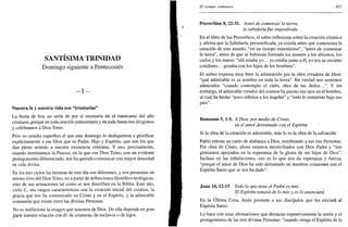 SANTÍSIMA TRINIDAD
Domingo siguiente a Pentecostés
- I -
Nuestra fe y nuestra vida son "trinitarias"
La fiesta de hoy no sería de por sí necesaria en el transcurso del año
cristiano, porque en toda oración comunitaria y en toda fiesta nos dirigimos
y celebramos a Dios Trino.
Pero no resulta superfluo el que este domingo lo dediquemos a glorificar
explícitamente a ese Dios que es Padre, Hijo y Espíritu, que son los que
dan pleno sentido a nuestra existencia cristiana. Y eso, precisamente,
cuando terminamos la Pascua, en la que ese Dios Trino, con un evidente
protagonismo diferenciado, nos ha querido comunicar con mayor densidad
su vida divina.
En los tres ciclos las lecturas de este día son diferentes, y nos presentan un
retrato vivo del Dios Trino, no a partir de definiciones filosófico-teológicas,
sino de sus actuaciones tal como se nos describen en la Biblia. Este año,
ciclo C, sus rasgos característicos son la creación inicial del cosmos, la
gracia que nos ha comunicado en Cristo y en el Espíritu, y la admirable
comunión que existe entre las divinas Personas.
No es indiferente la imagen que tenemos de Dios. De ella depende en gran
parte nuestra relación con él: de criaturas, de esclavos o de hijos.
El tiempo ordinario 421
Proverbios 8, 22-31. Antes de comenzar la tierra,
la sabiduríafue engendrada
En el libro de los Proverbios, el sabio reflexiona sobre la creación cósmica
y afirma que la Sabiduría, personificada, ya existía antes que comenzara la
creación de este mundo, "en un tiempo remotísimo", "antes de comenzar
la tierra", antes de que se hubieran formado los montes y los abismos, los
cielos y los mares: "allí estaba yo... yo estaba junto a él, yo era su encanto
cotidiano... gozaba con los hijos de los hombres".
El salmo expresa muy bien la admiración por la obra creadora de Dios:
"qué admirable es tu nombre en toda la tierra". En verdad nos sentimos
admirados "cuando contemplo el cielo, obra de tus dedos...". Y sin
embargo, el admirable creador del cosmos ha puesto sus ojos en el hombre,
al cual ha hecho "poco inferior a los ángeles" y "todo lo sometiste bajo sus
pies".
Romanos 5,1-5. A Dios, por medio de Cristo,
en el amor derramado con el Espíritu
Si la obra de la creación es admirable, más lo es la obra de la salvación.
Pablo entona un canto de alabanza a Dios, nombrando a sus tres Personas.
Por obra de Cristo, ahora estamos reconciliados con Dios Padre y "nos
gloriamos apoyados en la esperanza de la gloria de ser hijos de Dios".
Incluso en las tribulaciones, eso es lo que nos da esperanza y fuerza,
"porque el amor de Dios ha sido derramado en nuestros corazones con el
Espíritu Santo que se nos ha dado".
Juan 16,12-15 Todo lo que tiene el Padre es mío.
El Espíritu tomará de lo mío y os lo anunciará
En la Ultima Cena, Jesús promete a sus discípulos que les enviará al
Espíritu Santo.
Lo hace con unas afirmaciones que destacan expresivamente la unión y el
protagonismo de las tres divinas Personas: "cuando venga el Espíritu de la
 