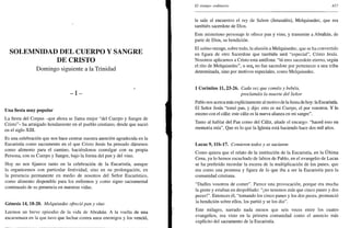 SOLEMNIDAD DEL CUERPO Y SANGRE
DE CRISTO
Domingo siguiente a la Trinidad
- I -
Una fiesta muy popular
La fiesta del Corpus -que ahora se llama mejor "del Cuerpo y Sangre de
Cristo"- ha arraigado hondamente en el pueblo cristiano, desde que nació
en el siglo XIII.
Es una celebración que nos hace centrar nuestra atención agradecida en la
Eucaristía como sacramento en el que Cristo Jesús ha pensado dársenos
como alimento para el camino, haciéndonos comulgar con su propia
Persona, con su Cuerpo y Sangre, bajo la forma del pan y del vino.
Hoy no nos fijamos tanto en la celebración de la Eucaristía, aunque
la organicemos con particular festividad, sino en su prolongación, en
la presencia permanente en medio de nosotros del Señor Eucarístico,
como alimento disponible para los enfermos y como signo sacramental
continuado de su presencia en nuestras vidas.
Génesis 14,18-20. Melquisedec ofreció pan y vino
Leemos un breve episodio de la vida de Abrahán. A la vuelta de una
escaramuza en la que tuvo que luchar contra unos enemigos y los venció,
El tiempo ordinario 427
le sale al encuentro el rey de Salem (Jerusalen), Melquisedec, que era
también sacerdote de Dios.
Este misterioso personaje le ofrece pan y vino, y transmite a Abrahán, de
parte de Dios, su bendición.
El salmo recoge, sobre todo, la alusión a Melquisedec, que se ha convertido
en figura de otro Sacerdote que también será "especial", Cristo Jesús.
Nosotros aplicamos a Cristo esta antífona: "tú eres sacerdote eterno, según
el rito de Melquisedec", o seal no fue sacerdote por pertenecer a una tribu
determinada, sino por motivos especiales, como Melquisedec.
1 Corintios 11, 23-26. Cada vez que coméis y bebéis,
proclamáis la muerte del Señor
Pablo nos acerca más explícitamente al motivo de la fiesta de hoy: la Eucaristía.
El Señor Jesús "tomó pan, y dijo: esto es mi Cuerpo, el por vosotros. Y lo
mismo con el cáliz: este cáliz es la nueva alianza en mi sangre".
Tanto al hablar del Pan como del Cáliz, añade el encargo: "haced esto en
memoria mía". Que es lo que la Iglesia está haciendo hace dos mil años.
Lucas 9, llb-17. Comieron todos y se saciaron
Como quiera que el relato de la institución de la Eucaristía, en la Última
Cena, ya lo hemos escuchado de labios de Pablo, en el evangelio de Lucas
se ha preferido recordar la escena de la multiplicación de los panes, que
era como una promesa y figura de lo que iba a ser la Eucaristía para la
comunidad cristiana.
"Dadles vosotros de comer". Parece una provocación, porque era mucha
la gente y estaban en despoblado: "¡no tenemos más que cinco panes y dos
peces!". Entonces él, "tomando los cinco panes y los dos peces, pronunció
la bendición sobre ellos, los partió y se los dio".
Este milagro, narrado nada menos que seis veces entre los cuatro
evangelios, era visto en la primera comunidad como el anuncio más
explícito del sacramento de la Eucaristía.
 