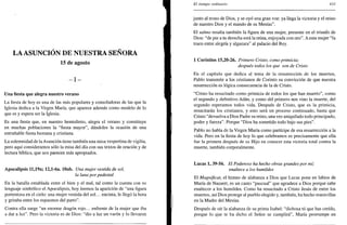 LA ASUNCIÓN DE NUESTRA SEÑORA
15 de agosto
- I -
Una fiesta que alegra nuestro verano
La fiesta de hoy es una de las más populares y consoladoras de las que la
Iglesia dedica a la Virgen María, que aparece además como modelo de lo
que es y espera ser la Iglesia.
Es una fiesta que, en nuestro hemisferio, alegra el verano y constituye
en muchas poblaciones la "fiesta mayor", dándoles la ocasión de una
entrañable fiesta humana y cristiana.
La solemnidad de la Asunción tiene también una misa vespertina de vigilia,
pero aquí consideramos sólo la misa del día con sus textos de oración y de
lectura bíblica, que nos parecen más apropiados.
Apocalipsis 11,19a; 12,l-6a. 10ab. Una mujer vestida de sol,
la luna por pedestal
En la batalla entablada entre el bien y el mal, tal como la cuenta con su
lenguaje simbólico el Apocalipsis, hoy leemos la aparición de "una figura
portentosa en el cielo: una mujer vestida del sol... encinta, le llegó la hora
y gritaba entre los espasmos del parto".
Contra ella surge "un enorme dragón rojo... enfrente de la mujer que iba
a dar a luz". Pero la victoria es de Dios: "dio a luz un varón y lo llevaron
El tiempo ordinario 433
junto al trono de Dios, y se oyó una gran voz: ya llega la victoria y el reino
de nuestro Dios y el mando de su Mesías".
El salmo resalta también la figura de una mujer, presente en el triunfo de
Dios: "de pie a tu derecha está la reina, enjoyada con oro". A esta mujer "la
traen entre alegría y algazara" al palacio del Rey.
1 Corintios 15,20-26. Primero Cristo, como primicia;
después todos los que son de Cristo
En el capítulo que dedica al tema de la resurrección de los muertos,
Pablo transmite a los cristianos de Corinto su convicción de que nuestra
resurrección es lógica consecuencia de la de Cristo.
"Cristo ha resucitado como primicia de todos los que han muerto", como
el segundo y definitivo Adán, y como del primero nos vino la muerte, del
segundo esperamos todos vida. Después de Cristo, que es la primicia,
resucitarán los cristianos, y esto será un proceso continuado, hasta que
Cristo "devuelva a Dios Padre su reino, una vez aniquilado todo principado,
poder y fuerza". Porque "Dios ha sometido todo bajo sus pies".
Pablo no habla de la Virgen María como partícipe de esa resurrección a la
vida. Pero en la fiesta de hoy lo que celebramos es precisamente que ella
fue la primera después de su Hijo en conocer esta victoria total contra la
muerte, también corporalmente.
Lucas 1, 39-56. El Poderoso ha hecho obras grandes por mí;
enaltece a los humildes
El Magníficat, el himno de alabanza a Dios que Lucas pone en labios de
María de Nazaret, es un canto "pascual" que agradece a Dios porque sabe
enaltecer a los humildes. Como ha resucitado a Cristo Jesús de entre los
muertos, así Dios protege al pueblo elegido y, también, ha hecho maravillas
en la Madre del Mesías.
Después de oír la alabanza de su prima Isabel: "dichosa tú que has creído,
porque lo que te ha dicho el Señor se cumplirá", María prorrumpe en
 