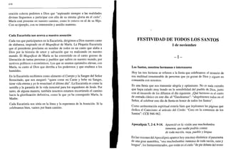 436
oración colecta pedimos a Dios que "aspirando siempre a las realidades
divinas lleguemos a participar con ella de su misma gloria en el cielo".
María está presente en nuestro camino, como lo estuvo en el de su Hijo.
Con su ejemplo, con su intercesión y auxilio materno.
Cada Eucaristía nos acerca a nuestra asunción
Cada vez que participamos en la Eucaristía, dirigimos a Dios nuestro canto
de alabanza, inspirado en el Magníficat de María. La Plegaria Eucaristía
que el presidente proclama en nombre de todos es un canto que alaba a
Dios por la historia de amor y salvación que va realizando en nuestro
mundo. El Magníficat de María se ha convertido en el canto gozoso de
liberación de tantas personas y pueblos que sufren en nuestro mundo, por
motivos políticos o económicos. Los que se sienten oprimidos elevan, con
María, su canto al Dios que derriba a los poderosos y que enaltece a los
humildes.
En la Eucaristía recibimos como alimento el Cuerpo y la Sangre del Señor
Resucitado, que nos aseguró: "quien come mi Carne y bebe mi Sangre,
tiene vida eterna y yo le resucitaré el último día". La Eucaristía es como la
semilla y la garantía de la vida inmortal para los seguidores de Jesús. Por
tanto, de alguna manera, también nosotros estamos recorriendo el camino
hacia la glorificación definitiva, como la que ya ha conseguido María, la
Madre.
Cada Eucaristía nos sitúa en la línea y la esperanza de la Asunción. Si la
celebramos bien, vamos por buen camino.
;
FESTIVIDAD DE TODOS LOS SANTOS
1 de noviembre
- I -
Los Santos, nuestros hermanos e intercesores
Hoy las tres lecturas se refieren a la fiesta que celebramos: el misterio de
esa multitud innumerable de personas que ya gozan de Dios y siguen en
comunión con nosotros.
Es una fiesta que nos transmite alegría y optimismo. No es nada extraño
que haya calado muy hondo en la sensibilidad del pueblo de Dios, junto
con el recuerdo de los difuntos el día siguiente. ¡Qué hermoso es el canto
de entrada clásico en este día: el "Gaudeamus": "alegrémonos todos en el
Señor, al celebrar este día de fiesta en honor de todos los Santos".
Como ambientación espiritual estaría bien que leyéramos las páginas que
dedica el Catecismo al artículo del Credo: "Creo en la comunión de los
Santos": CCE 946-962.
Apocalipsis 7, 2-4. 9-14. Apareció en la visión una muchedumbre
inmensa, que nadie podría contar,
de toda nación, raza, pueblo y lengua
En las visiones del Apocalipsis aparece hoy una muy dinámica: el panorama
de una gran asamblea, "una muchedumbre inmensa de toda nación, raza y
lengua", los bienaventurados, que están en el cielo "de pie delante del trono
 