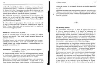 438
(de Dios Padre) y del Cordero (Cristo) vestidos con vestiduras blancas y
con palmas en sus manos", y cantan con voz potente las alabanzas de Dios.
El número 144.000 es evidentemente simbólico. Es el resultado de esta
multiplicación: 12 por 12 por 1000, la plenitud de las doce tribus de Israel.
Además de ese número, se habla de una multitud innumerable.
Esta multitud de creyentes que ya participan de la salvación tienen una
historia: "son los que vienen de la gran tribulación". En el cielo se unen a
los ángeles y los "ancianos" y los "cuatro vivientes", y todos adoran a Dios
y le entonan himnos de alabanza.
El salmo se fija en los que ya gozan de la victoria, pero señalando cuál
ha sido su camino para llegar a esta alegría: "estos son los que buscan al
Señor". Porque "quién puede subir al monte del Señor... el hombre de
manos inocentes y puro corazón".
1 Juan 3,1-3. Veremos a Dios tal cual es
La idea que más veces repiten las cartas de Juan, que somos hijos de Dios
y objetos de su amor de Padre, se une hoy a la de nuestro destino en la
salvación definitiva.
La realidad de ahora ya es gozosa, pero todavía tiene que llegar lo mejor:
"ahora somos hijos de Dios y aún no se ha manifestado lo que seremos".
Cuando llegue el final, "cuando se manifieste", "seremos semejantes a él,
porque le veremos tal cual es".
Mateo 5,l-12a. Estad alegres y contentos, porque vuestra recompensa
será grande en el cielo
El evangelio elegido para esta fiesta es el de las bienaventuranzas, porque
se consideran el mejor camino para llegar a esa felicidad definitiva del
cielo, el camino que han seguido los Santos de todos los tiempos.
Dando inicio al sermón de la montaña, Jesús proclama unas sorprendentes
bienaventuranzas: llama felices a los pobres, a los que sufren, los que
lloran, los que tienen hambre y sed de justicia, los misericordiosos, los
El tiempo ordinario
limpios de corazón, los que trabajan por la paz, los que son perseguidos
por su fe.
En realidad hay una novena bienaventuranza, esta vez en segunda persona:
"dichosos vosotros cuando os insulten y os persigan...", mientras que las
ocho anteriores están en tercera: "dichosos los pobres porque de ellos es el
Reino de los Cielos".
- I I -
Son hermanos nuestros
Las innumerables personas que ya gozan de la plenitud de vida en
el cielo son nuestros hermanos. De la mayoría no conocemos los
nombres. Algunos, pocos en comparación con la muchedumbre de los
bienaventurados, han sido canonizados o beatificados, reconocidos por la
Iglesia en su "Martirologio" y propuestos como modelos de vida cristiana.
De ellos, a algunos, también muy pocos en comparación con los varios
miles del Martirologio, se les rinde culto oficial en la Iglesia universal o en
las particulares: son los que aparecen en el Calendario litúrgico.
Hoy celebramos a todos, no sólo a los que constan en las listas oficiales,
sino a los que están en la lista de Dios, que son muchísimos más. Nuestra
contabilidad no tiene ni punto de comparación con la de Dios. El prefacio de
hoy afirma que son "nuestros hermanos", "los mejores hijos de la Iglesia"
y que "en ellos encontramos ejemplo y ayuda para nuestra debilidad".
Son personas como nosotros. Han tenido los mismos oficios y las mismas
dificultades y tentaciones, pero han seguido a Cristo, viviendo su evangelio,
y ahora gozan de la plenitud de la vida en Dios. Entre ellos, están la Virgen
María y Santos más importantes y conocidos, los patronos de la diócesis o
de la ciudad o de la parroquia, los fundadores de comunidades religiosas,
los que aparecen en las cristaleras o en los varios laterales de nuestras
iglesias. Otros, la mayoría, nos son desconocidos, pero han tenido el
 
