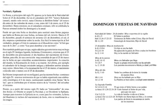 so
Navidad y Epifanía
En Roma, a principios del siglo IV, aparece ya la fiesta de la Natividad del
Señor el 25 de diciembre. Así en el calendario del 354: "octavo Kalendas
ianuarii, natalis solis invicti, natus Christus in Bethlem Iudae" (el octavo
día antes de las calendas de enero, o sea, antes del 1 de enero, es el 25 de
diciembre). Hasta entonces, en el calendario cristiano, sólo se celebraba la
Pascua semanal (todos los domingos) y la anual.
Puede ser que esta fecha se decidiera para sustituir unas fiestas paganas
que había en Roma por esas fechas, en honor del sol, invicto. Hacia el 25
de diciembre, pasado el solsticio de invierno (21 de diciembre), el sol, el
día, empieza a predominar sobre la noche. Era fácil la transcripción al Sol
verdadero, porque a Cristo le cantamos en el Benedictus como "el Sol que
nace de lo alto", y como "Luz para alumbrar a las naciones".
Pero también podría que ser que, según cálculos que estuvieron muy en boga
en el siglo IV (testigos Agustín, Jerónimo, Crisóstomo), creyeran que el 25
de diciembre era precisamente el día histórico del nacimiento de Cristo.
Partían, para ello, de una convicción muy extendida de que el 25 de marzo
era la fecha en que coincidían acontecimientos importantes: la creación
del mundo, la Encarnación de Jesús y su muerte. Así afirma, por ejemplo
el calendario de la liturgia mozárabe antigua y defienden autores actuales
muy serios. Ahora bien, si la encarnación fue el 25 de marzo, el nacimiento
coincidía más o menos con el 25 de diciembre.
En Oriente (empezando tal vez en Egipto), por las mismas fechas -comienzo
del siglo IV- tenemos testimonios de que se había organizado una celebra-
ción cristológica el 6 de enero, sustituyendo también otras fiestas "de la
luz", que se celebraban por el mismo motivo de la "victoria" del sol sobre
el invierno.
Pronto, ya a partir del mismo siglo IV, hubo un "intercambio" de estas
dos fiestas: en Oriente se aceptó la Navidad, y en Occidente la Epifanía.
Aunque para nosotros la Epifanía no es, como para los orientales, la fiesta
del Bautismo (o incluso del nacimiento) de Jesús, sino su manifestación a
los magos.
DOMINGOS Y FIESTAS DE NAVIDAD
Natividad del Señor. 24 diciembre: Misa vespertina de la vigilia
Is 62,1-5 El Señor te prefiere
Hch 13,16-17.22-25 Testimonio de Pablo sobre Cristo, Hijo de David
Mt 1,1-25 Genealogía de Jesucristo, Hijo de David
25 diciembre: Misa de medianoche
Is 9,1-3.5-6 Un hijo se nos ha dado
Tt 2,11-14 Ha aparecido la gracia de Dios a todos los hombres
Le 2, 1-14 Hoy os ha nacido un Salvador
Misa de la aurora
Is62, 11-12
Tt 3,4-7
Le 2, 15-20
Misa del día
Is 52, 7-10
Hb 1,1-6
Jn 1,1-18
Mira a tu Salvador que llega
Según su propia misericordia nos ha salvado
Los pastores encontraron a María y a José y al Niño
Verán los confines de la tierra la victoria
de nuestro Dios
Dios nos ha hablado por su Hijo
La Palabra se hizo carne y acampó entre nosotros
La Sagrada Familia
Si 3,2-6.12-14 El que teme al Señor honra a sus padres
(o bien) IS 1,20-22.24-28 Cedo Samuel al Señor de por vida,
para que sea suyo
Col 3,12-21 La vida de familia vivida en el Señor
(o bien) Un 3,1-2.21-24 El Padre nos llama hijos de Dios, y lo somos
Le 2, 41-52 Los padres de Jesús lo encuentran en medio
de los maestros
 