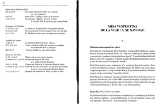 Santa María Madre de Dios
Nm 6,22-27 Invocarán mi nombre sobre los israelitas
y yo los bendeciré
Ga 4,4-7 Dios envió a su Hijo, nacido de una mujer
Le 2, 16-21 Encontraron a María y a José y al Niño.
A los ocho días, le pusieron por nombre Jesús
Domingo 2 de Navidad
Si 24,1-4.12-16
Ef 1,3-6.15-18
Jn 1, 1-18
La sabiduría de Dios habitó en el pueblo elegido
Nos ha destinado en la persona de Cristo a ser sus hijos
La Palabra se hizo carne y acampó entre nosotros
Epifanía del Señor
ls 60, 1-6
Ef3,2-3a. 5-6
Mt 2,1-12
La gloria del Señor amanece sobre ti
Ahora ha sido revelado que también los gentiles
son coherederos de la promesa
Venimos de Oriente para adorar al Rey
Bautismo del Señor
ls 42, 1-4. 6-7 Mirad a mi siervo, a quien prefiero
(o bien) ls 40, 1-5.9-11 Se revelará la gloria del Señor
y la verán todos los hombres
Hch 10, 34-38 Ungido por Dios con la fuerza del Espíritu Santo
(o bien) Tt 2,11-14; 3,4-7 Nos ha salvado con el baño del segundo nacimiento
y con la renovación por el Espíritu Santo
Le 3,15-16.21-22 Después del bautismo de Jesús, el cielo se abrió
MISA VESPERTINA
DE LA VIGILIA DE NAVIDAD
- i -
Mañana contemplaréis su gloria
El sentido de esta Misa del 24 de diciembre por la tarde lo define ya su antí-
fona de entrada, tomada de Éxodo 16: "hoy vais a saber que el Señor vendrá
y nos salvará y mañana contemplaréis su gloria". Y también el estribillo del
aleluya antes del evangelio: "mañana quedará borrada la maldad de la tierra
y será nuestro rey el Salvador del mundo".
Esta Misa apunta, pues, claramente a la inminente fiesta de mañana. Pero
no deja de lanzar una mirada a la venida última del Señor: "así como ahora
acogemos gozosos a tu Hijo como Redentor, lo recibamos también confiados
cuando venga como Juez" (oración colecta).
Esta Misa de la vigilia ya inaugura la celebración de la Natividad. Si se ve
que para muchos va a ser la única Misa de esta festividad, se podrían utilizar
para ella los textos de cualquiera de las Misas de la Natividad. Para los que
celebran diariamente, el día 24 tiene ya su misa matutina.
Isaías 62,1-5. El Señor te prefiere
El profeta más leído en el Adviento nos anuncia ya la inminencia de la fiesta.
Los últimos capítulos -que probablemente no son del "primer" Isaías, sino
del segundo o del tercero- son claramente optimistas.
 