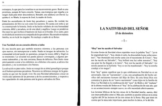 56
extranjera, lo que para los israelitas es un inconveniente grave. Raab es una
prostituta, aunque de buen corazón. Tamar, una tramposa que engaña a su
suegro Judá para tener descendencia. Betsabé, una adúltera con David. La
quinta sí: es María, la esposa de José, la madre de Jesús.
Entre los ascendientes de Jesús hay pecadores y santos. En verdad, los
pensamientos de Dios no son como los nuestros. Él cuenta con todos y así
va construyendo la historia. Jesús se ha hecho solidario de esta humanidad
concreta, débil y pecadora, no de una ideal y angélica. Luego se pondrá en
fila entre los que reciben el bautismo de Juan en el Jordán: él es santo, pero
no desdeña de mostrarse en compañía de los pecadores. Ha entrado en nuestra
familia, no en la de los ángeles. No excluye a nadie de su Reino.
Una Navidad con un corazón abierto a todos
Es una lección para que también nosotros miremos a las personas con
ojos nuevos, sin menospreciar a nadie. Nadie es incapaz de salvación. La
comunidad eclesial puede no gustarnos, porque la vemos débil y frágil en
su testimonio. La sociedad nos puede parecer corrompida, y algunas per-
sonas indeseables, y las más cercanas, llenas de defectos. Pero Jesús viene
precisamente a curar a los enfermos, no a felicitai a los sanos, a salvar a los
pecadores, y no a canonizar a los buenos.
La salvación es para todos. Jesús no renegó de su árbol genealógico porque
en él hubiera personas pecadoras. Nosotros no debemos renegar de la gene-
ración en que nos ha tocado vivir. En esta Navidad deberíamos crecer en
visión más optimista de las personas y de los acontecimientos, y respecto a
las capacidades de cada persona ante la gracia salvadora de Dios.
LA NATIVIDAD DEL SEÑOR
25 de diciembre
- I -
"Hoy" nos ha nacido el Salvador
En estas fiestas de Navidad oímos repetidas veces la palabra "hoy": "yo te
he engendrado hoy", "hoy, desde el cielo, ha descendido la paz sobre noso-
tros", "has iluminado esta noche santa con el nacimiento de Cristo", "hoy
nos ha nacido un Salvador", "hoy brillará una luz sobre nosotros", "hoy
una gran luz ha llegado a la tierra", "hoy nos ha nacido el Salvador". Lo
mismo pasará en la Epifanía: "hoy se nos ha manifestado", "hoy la estrella
condujo a los magos".
Este "hoy" quiere significar que lo que celebramos en Navidad no es un
aniversario, sino un "sacramento", o sea, una actualización del hecho sal-
vífico del nacimiento humano del Hijo de Dios. En esta fiesta Dios nos
comunica la gracia de un "nuevo nacimiento" como hijos en la familia de
Dios. La Navidad es la condensación del "ayer" de Belén y del "mañana"
de la última venida del Señor en el "hoy" de la celebración de este año, que
es un acontecimiento siempre nuevo, no sólo recordado afectivamente.
Las lecturas bíblicas de las tres misas de la Navidad (noche, aurora, día)
son intercambiables entre sí. Más aún, también se pueden utilizar en la misa
vigiliar del 24 las lecturas de las tres misas de la fiesta. Hay que tener en
cuenta que la misa más importante, para muchos la única, es la del día.
 