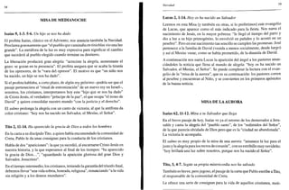 5«
MISA DE MEDIANOCHE
Isaías 9,1-3. 5-6. Un hijo se nos ha dado
El profeta Isaías, clásico en el Adviento, nos anuncia también la Navidad.
Proclama gozosamente que "el pueblo que caminaba en tinieblas vio una luz
grande". La metáfora de la luz es muy expresiva para significar el cambio
que sucederá al pueblo elegido cuando termine su destierro.
La liberación producirá gran alegría: "acreciste la alegría, aumentaste el
gozo: se gozan en tu presencia". El profeta asegura que se acaba la tiranía
de los opresores, de la "vara del opresor". El motivo es que "un niño nos
ha nacido, un hijo se nos ha dado".
Si el profeta hablaba, a corto plazo, de algún rey próximo -podría ser que el
pasaje perteneciera al "ritual de entronización" de un nuevo rey en Israel-,
nosotros, los cristianos, interpretamos hoy este "hijo que se nos ha dado"
de Cristo Jesús, el verdadero "príncipe de la paz", el que ocupa "el trono de
David" y quiere consolidar nuestro mundo "con la justicia y el derecho".
El salmo prolonga la alegría con un canto de victoria, al que la antífona da
color cristiano: "hoy nos ha nacido un Salvador, el Mesías, el Señor".
Tito 2,11-14. Ha aparecido la gracia de Dios a todos los hombres
En la carta a su discípulo Tito, a quien había encomendado la comunidad de
Creta, Pablo le da unas consignas para la conducta de los cristianos.
Habla de dos "apariciones": la que ya sucedió, al encarnarse Cristo Jesús en
nuestra historia, y la que esperamos al final de los tiempos: "ha aparecido
la gracia de Dios...", "aguardando la aparición gloriosa del gran Dios y
Salvador, Jesucristo".
En el tiempo intermedio, los cristianos, teniendo la garantía del triunfo final,
debemos llevar "una vida sobria, honrada, religiosa", renunciando "a la vida
sin religión y a los deseos mundanos".
Navidad 59
Lucas 2,1-14. Hoy os ha nacido un Salvador
Leemos en esta Misa (y también en otras, si lo preferimos) este evangelio
de Lucas, que aparece como el más indicado para la fiesta. Nos narra el
nacimiento de Jesús, en la mayor pobreza: "le llegó el tiempo del parto y
dio a luz a su hijo primogénito, lo envolvió en pañales y lo acostó en un
pesebre". Pero en ese nacimiento tan sencillo se cumplen las promesas: José
pertenece a la familia de David (venida a menos socialmente, desde luego)
y así el Mesías viene, como se había prometido, de la dinastía de David.
A continuación nos narra Lucas la aparición del ángel a los pastores anun-
ciándoles la noticia que llena al mundo de alegría: "hoy os ha nacido un
Salvador, el Mesías, el Señor". Se puede completar la lectura con el evan-
gelio de la "misa de la aurora", que es su continuación: los pastores corren
al pesebre y encuentran al Niño, y se convierten en los primeros apóstoles
de la buena noticia.
MISA DE LA AURORA
Isaías 62,11-12. Mira a tu Salvador que llega
En el breve pasaje de hoy, Isaías ve ya el retorno de los desterrados a Jeru-
salén y canta la alegría del "pueblo santo", de los "redimidos del Señor",
de la que parecía olvidada de Dios pero que es la "ciudad no abandonada".
La victoria le acompaña.
El salmo es muy propio de la misa de una aurora: "amanece la luz para el
justo y la alegría para los rectos de corazón", con un estribillo muy navideño:
"hoy brillará una luz sobre nosotros, porque nos ha nacido el Señor".
Tito, 3, 4-7. Según su propia misericordia nos ha salvado
También es breve, pero jugoso, el pasaje de la carta que Pablo escribe a Tito,
el responsable de la comunidad de Creta.
Le ofrece una serie de consignas para la vida de aquellos cristianos, moti-
 