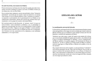 H2
En cada Eucaristía, a la escuela de la Palabra
Pronto terminaremos las fiestas de la Navidad. Pero queda, para todo el año,
nuestro encuentro dominical (o diario) con Cristo, la Palabra viviente que
nos dirige una y otra vez Dios Padre.
Esa es nuestra mejor catequesis, nuestra más profunda y eficaz "formación
permanente", la escuela que nos ayuda a crecer en nuestra fe y en nuestra
vida cristiana. Si con el salmista pedimos a Dios "enséñame tus caminos",
su respuesta es precisamente esta: la proclamación de su Palabra en las
celebraciones comunitarias, además de la lectura que podamos hacer per-
sonalmente o en los grupos de oración o de lectura bíblica.
En la primera parte de cada Eucaristía -la "primera mesa" a la que nos
invita el Señor- vamos asimilando su sabiduría, o sea, su mentalidad, su
manera de ver las personas, las cosas y los acontecimientos. Como la Virgen
María contestó a Dios: "hágase en mí según tu Palabra", nosotros debería-
mos ajustar nuestro estilo de vida a la Palabra que Dios nos va dirigiendo.
Así viviremos en la luz, creceremos en fe y esperanza, y nos sentiremos
estimulados a vivir según Cristo.
EPIFANÍA DEL SEÑOR
6 de enero
- I -
La manifestación universal del Salvador
Lafiestade hoy, prolongación de la Navidad, tiene en nuestra liturgia romana
como protagonistas a esos magos de tierras extrañas que vienen a adorar al
Mesías (mientras que en el Oriente ha sido siempre la fiesta más bien del
Bautismo y también del nacimiento del Señor).
Tendremos que saber pasar, a partir del aspecto más popular de la fiesta,
que es una jornada entrañable de regalos para los niños, a la celebración de
lo que es su objetivo fundamental: la "epifanía", o sea, la "manifestación"
del Mesías también a los pueblos paganos. El Ceremonial de Obispos la
describe así: "en ella se celebran, en el Niño nacido de María, la manifes-
tación de aquel que es el Hijo de Dios, el Mesías de los judíos y la luz de
las naciones".
Hoy, después de la lectura del evangelio, se suele proclamar el "calendario"
de las fiestas principales del año, sobre todo de la Pascua. Una vez más, se
enlaza el misterio del nacimiento del Señor con su Pascua. Al final de la
Misa, como seguramente se habrá hecho en otras fiestas dentro de la Navi-
dad, hoy tiene particular sentido dar a besar la imagen del Niño, imitando
así a los magos que adoraron a Jesús.
 