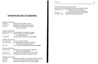 DOMINGOS DE CUARESMA
Domingo 1 de Cuaresma
Dt 26,4-10 Profesión de fe del pueblo escogido
Rm 10, 8-13 Profesión de fe del que cree en Jesucristo
Le 4,1-13 El Espíritu lo fue llevando por el desierto
mientras era tentado
Domingo 2 de Cuaresma
Gn 15, 5-12.17-18 Dios hace alianza con Abrahán, el creyente
Fil 3,17 - 4,1 Cristo nos transformará, según el modelo
de su cuerpo glorioso
Le 9, 28b-36 Mientras oraba, el aspecto de su rostro cambió
Domingo 3 de Cuaresma
Ex 3, l-8a.13-15 "Yo soy" me envía a vosotros
ICo 10,1-6.10-12 La vida del pueblo con Moisés en el desierto
fue escrita para escarmiento nuestro
Le 13,1-9 Si no os convertís, todos pereceréis de la misma manera
Domingo 4 de Cuaresma
Jos 5,9a. 10-12 El pueblo de Dios celebra la Pascua, después de
entrar en la tierra prometida
2Co 5,17-21 Dios, por medio de Cristo, nos reconcilió consigo
Le 15, 1-3.11-32 Este hermano tuyo estaba muerto y ha revivido
Domingo 5 de Cuaresma
Is 43,16-21 Mirad que realizo algo nuevo y apagaré la sed de mi pueblo
Fil 3,8-14 Por Cristo lo perdí todo, muriendo su misma muerte
Jn 8, 1-11 El que esté sin pecado, que le tire la primera piedra
Cuaresma 101
Domingo de Ramos en la Pasión del Señor
(procesión) Le 19,28-40 Bendito el que viene en nombre del Señor
(misa) Is 50,4-7 No me tapé el rostro ante los ultrajes,
sabiendo que no quedaría defraudado
Fil 2,6-11 Se rebajó: por eso Dios lo levantó sobre todo
Le 22,14 - 23,56 Pasión de Nuestro Señor Jesucristo
 