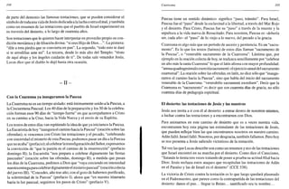 104
de parte del demonio las famosas tentaciones, que se pueden considerar el
símbolo de todauna vida de Jesús dedicada a la lucha contra el mal, y también
como un resumen de las tentaciones que el pueblo de Israel experimentó en
su travesía del desierto, a lo largo de cuarenta años.
Son tentaciones que le quieren hacer interpretar en provecho propio su con-
dición mesiánica y defiliacióndivina: "si eres Hijo de Dios...". La primera:
"dile a esta piedra que se convierta en pan". La segunda; "todo esto te daré
si te arrodillas ante mí". La tercera, desde lo más alto del Templo: "tírate
de aquí abajo y los ángeles cuidarán de ti". De todas sale vencedor Jesús.
Lucas dice que el diablo le dejó hasta otra ocasión.
- I l -
Con la Cuaresma ya inauguramos la Pascua
La Cuaresma no es un tiempo aislado: está íntimamente unido a la Pascua, a
la Cincuentena Pascual. Los 40 días de la preparación y los 50 de la celebra-
ción forman esos 90 días de "tiempo fuerte" en que acompañamos a Cristo
en su camino a la Cruz, hacia la Vida Nueva y el envío de su Espíritu.
Los textos de estos días van repitiendo la idea de que ya iniciamos la Pascua.
La Eucaristía de hoy "inaugura el camino hacia la Pascua" (oración sobre las
ofrendas); si vencemos con Cristo las tentaciones y el pecado, "celebrando
con sinceridad el misterio de esta Pascua, podremos pasar un día a la Pascua
que no acaba" (prefacio); al celebrar la transfiguración del Señor, expresamos
la convicción de "que la pasión es el camino de la resurrección" (prefacio
domingo II); la Eucaristía "nos prepara a celebrar dignamente las fiestas
pascuales" (oración sobre las ofrendas, domingo II); a medida que pasan
los días de la Cuaresma, pedimos a Dios que "vaya creciendo en intensidad
nuestraentregaparacelebrardignamente el misteriopascual" (oración colecta
deljueves III). "Concedes, año tras año, con el gozo de habernos purificado,
la solemnidad de la Pascua" (prefacio I), ahora que "en nuestro itinerario
hacia la luz pascual, seguimos los pasos de Cristo" (prefacio V).
Cuaresma 105
Pascua tiene un sentido dinámico: significa "paso, tránsito". Para Israel,
Pascua fue el "paso" desde la esclavitud a la libertad, a través del Mar Rojo
y el desierto. Para Cristo, Pascua fue su "paso" a través de la muerte y la
sepultura a la vida nueva de Resucitado. Para nosotros, Pascua es -debería
ser, cada año- el "paso" de lo viejo a lo nuevo, del pecado a la gracia.
Cuaresma es algo más que un período de ascesis y penitencia. Es un "sacra-
mento". Es lo que los textos (latinos) de estos días llaman "sacramento de
la Pascua", o "venerable sacramento de la Cuaresma". Lástima que, por
ejemplo en la oración colecta de hoy, se traduzca sencillamente por "celebrar
un año más la santa Cuaresma" lo que el latín afirma con mayor profundidad:
"annuaquadragesimalis exercitia sacramenti: el ejercicio anual del sacramento
cuaresmal". La oración sobre las ofrendas, en latín, no dice sólo que "inaugu-
ramos el camino hacia la Pascua", sino que habla del inicio del sacramento
venerable de la Cuaresma: "venerabilis sacramenti exordium". Decir que la
Cuaresma es "sacramento" es decir que son cuarenta días de gracia, no sólo
cuarenta días de pedagogía espiritual.
El desierto: las tentaciones de Jesús y las nuestras
Jesús nos invita a ir con él al desierto: a entrar dentro de nosotros mismos,
a luchar contra las tentaciones y a encontrarnos con Dios.
Para animarnos en este camino de desierto que es a veces nuestra vida,
encontramos hoy esta página tan estimulante de las tentaciones de Jesús,
que pueden reflejar bien las que encontramos nosotros en nuestro camino.
Adán falló. Israel falló. Nosotros, por desgracia, también fallamos. Pero hoy
se nos presenta a Jesús saliendo victorioso de la tentación.
Tal vez las que Lucas describe son como un resumen y eco de las tentaciones
que Israel encontró en su marcha por el desierto. Como dice el Catecismo,
"Satanás le tienta tres veces tratando de poner a prueba su actitud filial hacia
Dios: Jesús rechaza estos ataques que recapitulan las tentaciones de Adán
en el Paraíso y las de Israel en el desierto" (CCE 538).
La victoria de Cristo contra la tentación es lo que luego quedará plasmado
en el Padrenuestro, que parece como la contrapartida de las tentaciones del
desierto: danos el pan... llegue tu Reino... santificado sea tu nombre...
 