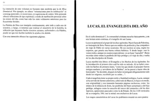 10
La intención de este volumen es bastante más modesta que la de Misa
Dominical. Por ejemplo, no ofrece "orientaciones para la celebración" ni
consejqs pastorales, ni moniciones, ni sugerencias de cantos. Sólo pretende
ofrecer reflexiones de tipo espiritual, a modo de meditación personal sobre
los textos del día, como han sido los siete volúmenes anteriores para las
Eucaristías feriales.
La Palabra de Dios nos interpela continuamente, ante todo a cada uno de
nosotros, y luego, si tenemos que realizar el ministerio de la homilía, la
reflexión que hayamos hecho nosotros mismos, enfrentados a la Palabra,
puede ser que nos facilite también la ayuda a los demás.
Con esta intención ofrezco las siguientes páginas.
LUCAS, EL EVANGELISTA DEL AÑO
En el ciclo dominical C, la comunidad cristiana escucha básicamente, y en
una lectura semi-continua, el evangelio de san Lucas.
Lucas no perteneció al grupo de los doce apóstoles. Nació fuera de Palestina,
en Antioquía de Siria. Parece que era médico de profesión y fue compañero
de viaje de Pablo en varias ocasiones. De sus escritos se nota, según los
expertos, que poseía una buena cultura helénica. Y desde luego -eso lo
vemos todos, aunque no seamos especialistas- es un buen "narrador". Basta
recordar cómo relata la parábola del hijo pródigo y el viaje de ida y vuelta
de los dos discípulos de Emaús.
Lucas escribió dos libros: el Evangelio y los Hechos de los Apóstoles. En
la introducción al primero dice cuál ha sido su método. Al no haber cono-
cido los hechos de primera mano, "como los que desde el principio fueron
testigos oculares y servidores de la Palabra", se ha puesto a hacer obra de
historiador: "he decidido, después de haber investigado diligentemente todo
desde los orígenes, escribirlo por su orden...".
Cada evangelista tiene su propio estilo y finalidad teológica. Lucas, aunque
se ha servido de fuentes anteriores, sobre todo de Marcos, lo hace a su modo,
con originalidad, y nos transmite bastantes páginas exclusivas, como los
relatos de la infancia de Jesús, las parábolas del buen samaritano y del hijo
pródigo, milagros como la curación del siervo del centurión o de los diez
leprosos, apariciones pascuales como la de Emaús. De los 1149 versículos
de su evangelio, 548, casi la mitad, son exclusivos de Lucas.
Los rasgos características de Lucas los podríamos resumir en estos puntos:
 