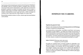 124
Aquítenemos un buenprogramaparanuestraconversiónpascual. Tendríamos
que aprender a tener un corazón tan abierto y tolerante como el de Dios,
como el que Jesús mostró continuamente; a saber reflexionar, reconocernos
pecadores y ponernos en camino al encuentro de Dios, que nos espera; y
también a saber acoger a los demás cuando han fallado y se arrepienten, sin
echarles continuamente en cara lo que han hecho, y darles un margen de
confianza como el que Jesús dio a Pedro después de su grave fallo.
Reconciliados nosotros mismos con Dios, tenemos que ser reconciliadores
con los demás.
DOMINGO 5 DE CUARESMA
- I n -
seguimos los pasos de Cristo
Estamos a dos semanas de la Pascua. El domingo próximo ya será Domingo
de Ramos, la puerta de la Semana Santa.
Las lecturas de hoy, la del profeta, la de Pablo y la de Cristo -con la escena
del perdón a la mujer adúltera-, nos hablan de novedad, de renovación, de
caminarhacia delante, cara ya a la Pascua. Estamos con los ojosfijos enJesús,
en su camino hacia la cruz y hacia la vida nueva. Como dice el prefacio V
de Cuaresma, "en nuestro itinerario hacia la luz pascual, seguimos los pasos
de Cristo, maestro y modelo de la humanidad reconciliada en el amor".
Isaías 43,16-21. Mirad que realizo algo nuevo
y apagaré la sed de mi pueblo
El profeta (el "segundo Isaías") recuerda al pueblo las admirables cosas
que Dios ha hecho a favor de ellos, ayudándoles en su lucha por la super-
vivencia en Egipto o en el desierto. Pero les invita también a "no pensar
en lo antiguo", porque lo que está por venir es todavía más admirable. El
mismo Dios que les liberó de Egipto les va a hacer volver del destierro:
"abriré un camino por el desierto, ofreceré agua en el desierto para apagar
la sed de mi pueblo".
 