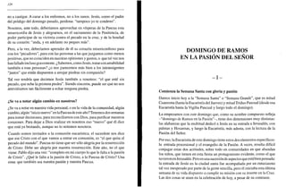 128
no a castigar. A curar a los enfermos, no a los sanos. Jesús, como el padre
del pródigo del domingo pasado, perdona: "tampoco yo te condeno".
Nosotros, ante todo, deberíamos aprovechar en vísperas de la Pascua esta
misericordia de Jesús y alegrarnos, en el sacramento de la Penitencia, de
poder participar de su victoria contra el pecado en la cruz, y de la bondad
de su corazón: "anda, y en adelante no peques más".
Pero, a la vez, deberíamos aprender de él su corazón misericordioso para
con los "pecadores", para con las personas a las que juzgamos como menos
positivas, que no coinciden en nuestras opiniones y gustos, o que tal vez nos
han fallado incluso gravemente. ¿Sabemos, como Jesús, tratarcon amabilidad
también a esas personas? ¿o nos parecemos más bien a los intransigentes
"justos" que están dispuestos a arrojar piedras sin compasión?
Tal vez tendría que decirnos Jesús también a nosotros: "el que esté sin
pecado, que eche la primera piedra". Siendo sinceros, puede ser que no nos
atreviéramos tan fácilmente a echar ninguna piedra.
¿Se va a notar algún cambio en nosotros?
¿Se va a notar en nuestra vida personal, o en la vida de la comunidad, algún
cambio, algún "inicio nuevo" en la Pascua de este año? Tenemos dos semanas
para tomar decisiones, para reconciliarnos con Dios, para purificar nuestros
corazones. Para dejar a Dios realizar en nosotros eso "nuevo" que él dice
que está ya brotando, aunque no lo notemos nosotros.
Cuando somos invitados a la comunión eucarística, el sacerdote nos dice
que ese Cristo con el que vamos a entrar en comunión, es "el que quita el
pecado del mundo". Pascua no tiene que ser sólo alegría por la resurrección
de Cristo. Debe ser alegría por nuestra resurrección. Este año, no el que
viene. Pablo dijo una vez: "completo en mi cuerpo lo que le falta a la pasión
de Cristo". ¿Qué le falta a la pasión de Cristo, a la Pascua de Cristo? Una
cosa: que también sea nuestra pasión y nuestra Pascua.
DOMINGO DE RAMOS
EN LA PASIÓN DEL SEÑOR
- I -
Comienza la Semana Santa con gloria y pasión
Damos inicio hoy a la "Semana Santa" o "Semana Grande", que es mitad
Cuaresma (hasta la Eucaristía del Jueves) y mitad Triduo Pascual (desde esa
Eucaristía hasta la Vigilia Pascual y luego todo el domingo).
La empezamos con este domingo que, como su nombre compuesto refleja
-"domingo de Ramos en la Pasión"-, tiene dos dimensiones muy distintas:
las alabanzas que la multitud dedicó a Jesús en su entrada a Jerusalén, con
palmas y Hosannas, y luego la Eucaristía, más adusta, con la lectura de la
Pasión del Señor.
Por eso, la Eucaristía de este domingo tiene estos dos elementos específicos:
la entrada procesional y el evangelio de la Pasión. A veces, resulta difícil
conjugar estas dos actitudes, sobre todo en comunidades en que abundan
los niños, que tienen en esta fiesta un protagonismo evidente, como el que
tuvieron en Jerusalén. Pero es una sucesión de aspectos que estábien pensada:
la entrada de Jesús en la ciudad santa fue acompañada por un entusiasmo
tal vez inesperado por parte de la gente sencilla, pero él iniciaba esta última
semana de su vida dispuesto a cumplir su misión con su muerte en la Cruz.
Las dos cosas se unen en la celebración de hoy, a pesar de su contraste.
 