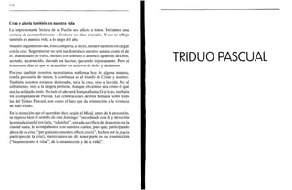 134
Cruz y gloria también en nuestra vida
La impresionante lectura de la Pasión nos afecta a todos. Iniciamos una
semana de acompañamiento a Jesús en sus días cruciales. Y eso se refleja
también en nuestra vida, a lo largo del año.
Nuestro seguimiento de Cristo comporta, a veces, imitarle también en cargar
con la cruz. Seguramente no será tan dramático nuestro camino como el de
él: abandonado de todos, incluso con silencio o ausencia aparente de Dios,
azotado, escarnecido, clavado en la cruz, ejecutado injustamente. Pero sí
tendremos días en que se acumulan los motivos de dolor y desánimo.
Por eso también nosotros necesitamos reafirmar hoy de alguna manera,
con la procesión de ramos, la confianza en el triunfo de Cristo y nuestro.
También nosotros estamos destinados, no a la cruz, sino a la vida. No al
sufrimiento, sino a la alegría perfecta. Aunque el camino sea como el que
nos ha señalado Jesús. No todo el año será Semana Santa. O si lo es, también
irá acompañada de Pascua. Las celebraciones de esta Semana, sobre todo
las del Triduo Pascual, son como el faro que da orientación a la vivencia
de todo el año.
En la monición que el sacerdote dice, según el Misal, antes de la procesión,
se expresa bien el sentido de este domingo: "recordando con fe y devoción
la entrada triunfal (en latín, "salutiferi", entrada salvífica) de Jesucristo en la
ciudad santa, le acompañemos con nuestros cantos, para que, participando
ahora de su cruz ("per gratiam consortes effecti crucis", hechos por la gracia
partícipes de la cruz), merezcamos un día tener parte en su resurrección
("resurrectionis et vitae", de la resurrección y de la vida)".
 