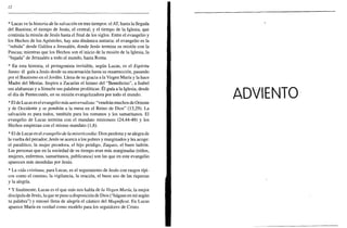 12
* Lucas ve la historia de la salvación en tres tiempos: el AT, hasta la llegada
del Bautista; el tiempo de Jesús, el central; y el tiempo de la Iglesia, que
continúa la misión de Jesús hasta el final de los siglos. Entre el evangelio y
los Hechos de los Apóstoles, hay una dinámica unitaria: el evangelio es la
"subida" desde Galilea a Jerusalén, donde Jesús termina su misión con la
Pascua; mientras que los Hechos son el inicio de la misión de la Iglesia, la
"bajada" de Jerusalén a todo el mundo, hasta Roma.
* En esta historia, el protagonista invisible, según Lucas, es el Espíritu
Santo: él guía a Jesús desde su encarnación hasta su resurrección, pasando
por el Bautismo en el Jordán. Llena de su gracia a la Virgen María y la hace
Madre del Mesías. Inspira a Zacarías el himno del "Benedictus", a Isabel
sus alabanzas y a Simeón sus palabras proféticas. El guía a la Iglesia, desde
el día de Pentecostés, en su misión evangelizadora por todo el mundo.
* El de Lucas es el evangelio más universalista: "vendrán muchos de Oriente
y de Occidente y se pondrán a la mesa en el Reino de Dios" (13,29). La
salvación es para todos, también para los romanos y los samaritanos. El
evangelio de Lucas termina con el mandato misionero (24,44-49) y los
Hechos empiezan con el mismo mandato (1,8).
* El de Lucas es el evangelio de la misericordia: Dios perdona y se alegra de
la vuelta del pecador; Jesús se acerca a los pobres y marginados y les acoge:
el paralítico, la mujer pecadora, el hijo pródigo, Zaqueo, el buen ladrón.
Las personas que en la sociedad de su tiempo eran más marginadas (niños,
mujeres, enfermos, samaritanos, publícanos) son las que en este evangelio
aparecen más atendidas por Jesús.
* La vida cristiana, para Lucas, es el seguimiento de Jesús con rasgos típi-
cos como el camino, la vigilancia, la oración, el buen uso de las riquezas
y la alegría.
* Y finalmente, Lucas es el que más nos habla de la Virgen María, la mejor
discípula de Jesús, la que se puso a disposición de Dios ("hágase en mí según
tu palabra") y entonó llena de alegría el cántico del Magníficat. En Lucas
aparece María en verdad como modelo para los seguidores de Cristo.
ADVIENTO
 