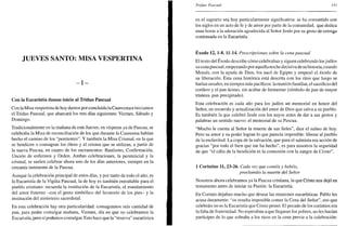JUEVES SANTO: MISA VESPERTINA
- I -
Con la Eucaristía damos inicio al Triduo Pascual
Con la Misa vespertina de hoy damos por concluida la Cuaresma e iniciamos
el Triduo Pascual, que abarcará los tres días siguientes: Viernes, Sábado y
Domingo.
Tradicionalmente en la mañana de este Jueves, en vísperas ya de Pascua, se
celebraba la Misa de reconciliación de los que durante la Cuaresma habían
hecho el camino de los "penitentes". Y también la Misa Crismal, en la que
se bendicen o consagran los óleos y el crisma que se utilizan, a partir de
la nueva Pascua, en cuatro de los sacramentos: Bautismo, Confirmación,
Unción de enfermos y Orden. Ambas celebraciones, la penitencial y la
crismal, se suelen celebrar ahora uno de los días anteriores, siempre en la
cercanía inminente de la Pascua.
Aunque la celebración principal de estos días, y por tanto de todo el año, es
la Eucaristía de la Vigilia Pascual, la de hoy es también entrañable para el
pueblo cristiano: recuerda la institución de la Eucaristía, el mandamiento
del amor fraterno -con el gesto simbólico del lavatorio de los pies- y la
institución del ministerio sacerdotal.
En esta celebración hay otra particularidad: consagramos más cantidad de
pan, para poder comulgar mañana, Viernes, día en que no celebramos la
Eucaristía, pero sí podemos comulgar. Esto hace que la "reserva" eucarística
Triduo Pascual 141
en el sagrario sea hoy particularmente significativa: se ha convertido con
los siglos en un acto de fe y de amor por parte de la comunidad, que dedica
unas horas a la adoración agradecida al Señor Jesús por su gesto de entrega
continuada en la Eucaristía.
Éxodo 12,1-8.11-14. Prescripciones sobre la cena pascual
El texto del Éxodo describe cómo celebraban y siguen celebrando los judíos
su cena pascual, empezando por aquella noche decisiva de su historia, cuando
Moisés, con la ayuda de Dios, los sacó de Egipto y empezó el éxodo de
su liberación. Esta cena histórica está descrita con los ritos que luego se
harían usuales, en tiempos más pacíficos: la reunión familiar, el sacrificio del
cordero y el pan ácimo, sin acabar de fermentar (símbolo de pan de mayor
tristeza, pan precipitado).
Esta celebración es cada año para los judíos un memorial en honor del
Señor, en recuerdo y actualización del amor de Dios que salva a su pueblo.
Es también la que celebró Jesús con los suyos antes de dar a sus gestos y
palabras un sentido nuevo: el memorial de su Pascua.
"Mucho le cuesta al Señor la muerte de sus fieles", dice el salmo de hoy.
Pero su amor y su poder logran lo que parecía imposible: liberar al pueblo
de la esclavitud. La copa de la salvación, que para el salmista era acción de
gracias "por todo el bien que me ha hecho", es para nosotros la seguridad
de que "el cáliz de la bendición es la comunión con la sangre de Cristo".
1 Corintios 11, 23-26. Cada vez que coméis y bebéis,
proclamáis la muerte del Señor
Nosotros ahora celebramos ya la Pascua cristiana, la que Cristo nos dejó en
testamento antes de iniciar su Pasión: la Eucaristía.
En Corinto dejaban mucho que desear las reuniones eucarísticas. Pablo les
acusa duramente: "os resulta imposible comer la Cena del Señor", eso que
celebráis no es la Eucaristía que Cristo pensó. El pecado de los corintios era
la falta de fraternidad. No esperaban a que llegaran los pobres, no les hacían
partícipes de lo que sobraba a los ricos en la cena previa a la celebración:
 