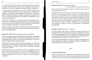 148
* a continuación realizamos un gesto simbólico muy expresivo: después
de mostrar solemnemente la cruz de Cristo, la adoramos con un gesto -la
genuflexión, el beso- que signifique bien nuestra gratitud y admiración;
* y, aunque hoy no haya Eucaristía, desde 1955 sí podemos participar en la
comunión del Cuerpo de Cristo que se consagró para hoy en la Eucaristía
del Jueves. Al principio, nadie comulgaba en este Viernes, ya que no se
celebra la Eucaristía; luego, durante siglos, comulgó sólo el sacerdote; Pío
XII, en su reforma de la Semana Santa, introdujo la posibilidad de que la
comunidad comulgara hoy.
Como dice J. Castellano en su presentación de este día, las etapas de esta
celebración son la Pasión proclamada (en las lecturas), la Pasión invocada
(en la oración universal), la Pasión venerada (en el gesto de la adoración de
todos) y la Pasión comunicada (en la comunión eucarística).
Todo el día de hoy (y el de mañana) preside los lugares de culto la cruz del
Salvador, centro de la atención de los fieles, como en la tarde-noche de ayer
Jueves lo fue la Eucaristía.
Isaías 52,13 - 53,12. Elfue traspasado por nuestras rebeliones
Las lecturas apuntan claramente a la muerte salvadora de Cristo. Empezando
por el cuarto cántico del Siervo (el domingo de Ramos leímos el 3o
, y entre
semana también los otros dos), el poema que directamente se centra en la
actitud de entrega del Siervo hasta la muerte.
La descripción que hace el profeta del Siervo que carga con los males de la
humanidad es en verdad dramática: "despreciado y desestimado... él soportó
nuestros sufrimientos... leproso, herido de Dios y humillado, traspasado
por nuestras rebeliones".
El salmo parece como un eco del cántico de Isaías, expresando el dolor del
justo: "soy la burla de mis enemigos", y, a la vez, de su confianza: "pero yo
confío en ti, Señor, haz brillar tu rostro sobre tu siervo". Repetimos como
antífona las palabras de Cristo en la cruz: "Padre, a tus manos encomiendo
mi espíritu".
Triduo Pascual 149
Hebreos 4,14-16; 5, 7-9. Aprendió a obedecer
y se ha convertido en autor de salvación eterna
El autor de la Carta a los Hebreos anima a sus lectores a la perseverancia
en su seguimiento de Cristo.
El argumento que les pone es que "no tenemos un Sacerdote incapaz de
compadecerse de nuestras flaquezas", porque las ha experimentado él
mismo en su vida. Describe la crisis de Jesús ante su muerte con palabras
más expresivas todavía que las de los evangelistas (que hablaban de tristeza,
miedo, pavor y tedio), cuando dice que "a gritos y con lágrimas presentó
oraciones y súplicas al que podía salvarlo de la muerte" y, "a pesar de ser
Hijo, aprendió, sufriendo a obedecer". También dice que fue escuchado
en su petición: no porque se le libró de la muerte antes, sino después de
experimentarla.
Juan 18,1 - 19,42. Pasión de N. S. Jesucristo
El Viernes Santo leemos cada año la Pasión según Juan, mientras que el
domingo de Ramos se van alternando los otros tres evangelistas. De nuevo,
hoy, una lectura pausada, expresiva, de la Pasión es el momento culminante
de la celebración de la Palabra. La comunidad cristiana queda siempre impre-
sionada por este relato del camino de Cristo a la cruz.
La escena queda interrumpida en el punto más bajo del camino pascual de
Cristo: la crucifixión, la muerte y la sepultura. El relato se completará en la
noche de Pascua con el de la resurrección.
- I I -
La gran lección de la cruz
Juan termina su relato con las palabras del profeta Zacarías: "mirarán al que
traspasaron". Nosotros estamos hoy mirando impresionados a ese Cristo
clavado en la cruz, el mismo a quien Pilato ha presentado al pueblo diciendo:
 