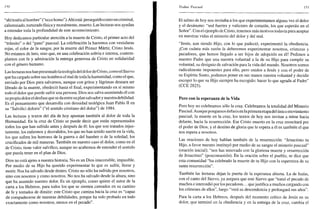 !•>()
"ahítenéis al hombre" ("ecce homo"). Ahíestá: perseguido como un criminal,
calumniado, torturado física y moralmente, muerto. Las lecturas nos ayudan
a entender toda la profundidad de este acontecimiento.
Hoy dedicamos particular atención a la muerte de Cristo, el primer acto del
"tránsito" o del "paso" pascual. La celebración la hacemos con vestiduras
rojas, el color de la sangre, por la muerte del Primer Mártir, Cristo Jesús.
No estamos de luto, sino que, en una celebración sobria e intensa, contem-
plamos con fe y admiración la entrega generosa de Cristo en solidaridad
con el género humano.
Las lecturas nos han presentado la teología del dolor de Cristo, como el Siervo
que ha cargado sobre sus hombros el mal de toda la humanidad, como el que,
enviado por Dios para salvarnos, aunque con gritos y lágrimas deseara ser
librado de la muerte, obedeció hasta el final, experimentando en sí mismo
todo el dolor que puede sufrir una persona. Dios nos salva asumiendo él con
su propio dolor el desfase que se da entre su plan salvador y nuestra debilidad.
Es el pensamiento que desarrolla con densidad teológica Juan Pablo II en
su "Salvifici doloris" ("el sentido cristiano del dolor") de 1984.
Las lecturas y textos del día de hoy apuntan también al dolor de toda la
Humanidad. En la cruz de Cristo se puede decir que están representados
todos los que han sufrido antes y después de él: los que son tratados injus-
tamente, los enfermos y desvalidos, los que no han tenido suerte en la vida,
los que sufren los horrores de la guerra o del hambre o de la soledad, los
crucificados de mil maneras. También en nuestro caso el dolor, como en el
de Cristo, tiene valor salvífico, aunque no acabemos de entender el sentido
que pueda tener en el plan de Dios.
Dios no está ajeno a nuestra historia. No es un Dios inaccesible, impasible.
Por medio de su Hijo ha querido experimentar lo que es sufrir, llorar y
morir. Nos ha salvado desde dentro. Cristo no sólo ha sufrido por nosotros,
sino con nosotros y como nosotros. No nos ha salvado desde la altura, sino
que ha asumido nuestro dolor. Es un ejemplo, como quiere el autor de la
carta a los Hebreos, para todos los que se sienten cansados en su camino
de fe y tentados de dimitir: este Cristo que camina hacia la cruz es "capaz
de compadecerse de nuestras debilidades, porque ha sido probado en todo
exactamente como nosotros, menos en el pecado".
Triduo Pascual 151
El salmo de hoy nos invitaba a los que experimentamos alguna vez el dolor
y el desánimo: "sed fuertes y valientes de corazón, los que esperáis en el
Señor". Con el ejemplo de Cristo, tenemos más motivos todavíapara aceptar
en nuestras vidas el misterio del dolor y del mal.
"Jesús, aun siendo Hijo, con lo que padeció, experimentó la obediencia.
¡Con cuánta más razón la deberemos experimentar nosotros, criaturas y
pecadores, que hemos llegado a ser hijos de adopción en él! Pedimos a
nuestro Padre que una nuestra voluntad a la de su Hijo para cumplir su
voluntad, su designio de salvación para la vida del mundo. Nosotros somos
radicalmente impotentes para ello, pero unidos a Jesús y con el poder de
su Espíritu Santo, podemos poner en sus manos nuestra voluntad y decidir
escoger lo que su Hijo siempre ha escogido: hacer lo que agrada al Padre"
(CCE 2825).
Pero con la esperanza de la Vida
Pero hoy no celebramos sólo la cruz. Celebramos la totalidad del Misterio
Pascual. Aunque pongamos énfasis en laprimera etapa del único movimiento
pascual, la muerte en la cruz, los textos de hoy nos invitan a mirar hacia
delante, hacia la resurrección. Ese Cristo muerto en la cruz resucitará por
el poder de Dios, y el destino de gloria que le espera a él es también el que
nos espera a nosotros.
Las oraciones de hoy hablan también de la resurrección: "Jesucristo tu
Hijo, a favor nuestro instituyó por medio de su sangre el misterio pascual"
(oración inicial); "nos has renovado con la gloriosa muerte y resurrección
de Jesucristo" (poscomunión). En la oración sobre el pueblo, se dice que
esta comunidad "ha celebrado la muerte de tu Hijo con la esperanza de su
santa resurrección".
También las lecturas dejan la puerta de la esperanza abierta. La de Isaías,
con el canto del Siervo, ya asegura que este Siervo que "tomó el pecado de
muchos e intercedió por los pecadores... quejustifica a muchos cargando con
los crímenes de ellos", luego "verá su descendencia y prolongará sus años".
Para la carta a los Hebreos, después del momento crítico de Jesús en su
dolor, que terminó en la obediencia y en la entrega de la cruz, cambia el
 