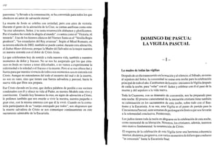 152
panorama: "y llevado a la consumación, se ha convertido para todos los que
obedecen en autor de salvación eterna".
La muerte de Jesús se celebra con seriedad, pero con aires de victoria.
Durante el gesto de la adoración de la Cruz, se cantan antífonas como esta:
"tu cruz adoramos, Señor, y tu santa resurrección alabamos y glorificamos.
Por el madero ha venido la alegría al mundo", o cantos como el "Victoria, tú
reinarás". Uno de los himnos clásicos del Viernes Santo es el "Vexilla Regis
prodeunt", "los estandartes del Rey avanzan". Según el Misal Romano, en
su tercera edición de 2002, también se puede cantar, durante esta adoración,
el Stabat Mater dolorosa, porque la Madre del Salvador es la mejor maestra
en nuestra sintonía con el dolor de Cristo Jesús.
Lo que celebramos hoy da sentido a toda nuestra vida, también a nuestros
momentos de dolor y fracaso. No se nos ha asegurado que los que crea-
mos en Jesús no vamos a tener dificultades, o no vamos a experimentar la
enfermedad o la soledad o el fracaso o la muerte. Pero sí se nos ofrece luz y
fuerza para que nuestra vivencia de todos esos momentos sea en sintonía con
Cristo. Aunque no entendamos del todo el misterio del mal o de la muerte,
no son en vano, sino que tienen una fuerza salvadora y pascual, hacia la
nueva vida que Dios nos prepara.
Ese Cristo clavado en la cruz, que dedica palabras de perdón a sus vecinos
condenados con él y ofrece su vida al Padre, es nuestro Modelo más vivo y
convincente. Cuando hoy besamos la cruz, en signo de adoración a Cristo,
le pedimos también que nos enseñe a vivir la nuestra, nuestra pequeña o
gran cruz, con la misma entereza con que él la vivió. Cuando en la comu-
nión participamos de su "cuerpo entregado por todos", nos alegramos que
la muerte salvadora de Cristo se nos comunique continuamente en este
sacramento admirable de la Eucaristía.
DOMINGO DE PASCUA:
LA VIGILIA PASCUAL
- I -
La madre de todas las vigilias
Después de un día transcurrido en la oración y el silencio, el Sábado, en torno
al sepulcro del Señor, la comunidad se reúne esta noche para la celebración
principal de todo el año. Cambiamos de horario: iniciamos la Vigilia después
de caída la noche, para "velar" con el Señor y celebrar con él el paso de la
muerte y del sepulcro a la vida nueva.
Toda la Cuaresma, con su itinerario de conversión, nos ha preparado para
esta noche. El proceso catecumenal de la iniciación cristiana tiene también
su culminación en los sacramentos de esta noche, sobre todo con el Bau-
tismo y la Eucaristía. A su vez, esta Vigilia es el punto de partida para la
Cincuentena Pascual, siete semanas de prolongación festiva que nos llevarán
a la solemnidad conclusiva, Pentecostés.
Los judíos tienen toda la razón en alegrarse en la celebración de esta noche,
como memorial de su liberación. Nosotros, los cristianos, además, tenemos
otro motivo fundamental: la resurrección de Cristo.
El esquema de la celebración de esta Vigilia tiene una hermosa coherencia
interior, dinámica, progresiva, con varios momentos de énfasis que conducen
"in crescendo" hasta la Eucaristía final:
 