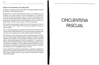 162
El paso a los sacramentos y a la vida pascual
La alegría y la esperanza de esta noche deben recordarnos también el sentido
que tienen los sacramentos pascuales.
El Bautismo es nuestra Pascua personal inicial: el sacramento que nos
introduce, por el baño en agua y la acción del Espíritu, en el misterio de
ese Cristo que atraviesa la muerte y pasa a la vida. Por eso renovamos esta
noche las promesas bautismales y pedimos a Dios que nos renueve él la
gracia que nos concedió el día de nuestro Bautismo: "aviva en nosotros el
espíritu filial" (oración colecta antes de la lectura de Romanos).
Pero también tiene particular sentido esta noche la Eucaristía, el don de
sí mismo que nos hace el Señor Viviente para que tengamos su fuerza en
nuestro camino.
A la vez, esta noche pascual nos introduce en siete semanas de fiesta, la cin-
cuentena, hasta el día de Pentecostés. Lo cual supone que nos estimula a una
vida nueva, una vida pascual, una vida conforme al Señor Resucitado.
En esta Pascua se tiene que notar que algo ha cambiado, que hay en noso-
tros más energía, alegría, libertad interior, esperanza, dinamismo, entrega
solidaria por los demás. Los dos discípulos de Emaús, que lo veían todo
negro y estaban desencantados ("nosotros esperábamos...") empezaron a
cambiar de visión después de haber acogido al caminante amigo en su casa
(la caridad nos predispone a la fe), y luego supieron reconocerle en la frac-
ción del pan, en la palabra (¿no ardía nuestro corazón cuando nos explicaba
las Escrituras?) y en la comunidad a la que volvieron.
Toda la celebración ha podido ser contemplativa, admirando y alabando los
planes de Dios, pero debe conducirnos a una traducción vivencial de lo que
nos ha dicho la Palabra de Dios y lo que supone la celebración de la Nueva
Vida del Resucitado.
 