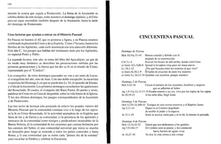 166
miendo la octava que seguía a Pentecostés. La fiesta de la Ascensión se
celebra dentro de este tiempo, entre nosotros el domingo séptimo, y el Cirio
pascual sigue encendido también después de la Ascensión, hasta la tarde
del domingo de Pentecostés.
Unas lecturas que ayudan a entrar en el Misterio Pascual
En Pascua no leemos el AT, que es promesa y figura, y en Pascua estamos
celebrando laplenitud de Cristo y de su Espíritu. Como ¡"lectura, leemos los
Hechos de los Apóstoles, cada ciclo dominical con una selección diferente.
Este año C, los pasajes que hablan del testimonio dado por los Apóstoles,
en especial Pedro y Pablo.
La segunda lectura, este año, se toma del libro del Apocalipsis, en que de
un modo muy dinámico se describen las persecuciones sufridas por las
primeras generaciones y la fuerza que les dio su fe en el triunfo de Cristo,
representado por el "Cordero".
Los evangelios de estos domingos pascuales no van a ser tanto de Lucas,
el evangelista del año, sino de Juan. Con una doble excepción: la eucaristía
vespertina del Domingo I, en que se puede leer Le 24, el episodio de Emaús,
y el día de laAscensión. Los primeros domingos escuchamos las apariciones
del Resucitado. El cuarto, el evangelio del Buen Pastor. El quinto y sexto,
palabras de Cristo en su Cena de despedida sobre la vida futura de la Iglesia.
Y los dos últimos domingos, los pasajes correspondientes de la Ascensión
y de Pentecostés.
Las tres series de lecturas irán poniendo de relieve los grandes valores del
Misterio Pascual que la comunidad cristiana vive a lo largo de los siglos:
a) la fe en Cristo Resucitado, b) la actividad animadora de su Espíritu que
llena de luz y de fuerza a su comunidad, c) la presencia de los apóstoles y
ministros de la comunidad como testigos y predicadores incansables de la
Buena Noticia, d) la comunidad de los creyentes que camina fielmente por
los caminos del Señor, e) una comunidad universal que inicia su marcha
en Jerusalen pero luego se extiende a todos los países conocidos y hasta
Roma, y 0 una comunidad que se reúne cada "primer día de la semana"
para escuchar la Palabra y celebrar la Eucaristía.
CINCUENTENA PASCUAL
Domingo de Pascua
Hch 10,34a.37-43 Hemos comido y bebido con él
después de su resurrección
Col 3,1-4 Buscad los bienes de allá arriba, donde está Cristo
(o bien) ICo 5,6b-8 Quitad la levadura vieja para ser masa nueva
Le 24,1-12 ¿Por qué buscáis entre los muertos al que vive?
(o bien) Jn 20,1-9 Él había de resucitar de entre los muertos
(o bien) Le 24,13-35 Quédate con nosotros, porque atardece
Domingo 2 de Pascua
Hch 5,12-16 Crecía el número de los creyentes, hombres y mujeres
que se adherían al Señor
Ap 1,9-lla. 12-13.17-19 Estaba muerto y ya ves, vivo por los siglos de los siglos
Jn 20,19-31 A los ocho días, llegó Jesús
Domingo 3 de Pascua
Hch 5,27b-32.40b-41 Testigos de esto somos nosotros y el Espíritu Santo
Ap 5,11-14 Digno es el Cordero degollado
de recibir el poder y la riqueza
Jn 21,1-19 Jesús se acerca, toma pan y se lo da; lo mismo el pescado
Domingo 4 de Pascua
Hch 13,14.43-52 Sabed que nos dedicamos a los gentiles
Ap 7,9.14b-17 El Cordero será su pastor, y los conducirá
hacia fuentes de aguas vivas
Jn 10,27-30 Yo doy la vida eterna a mis ovejas
 